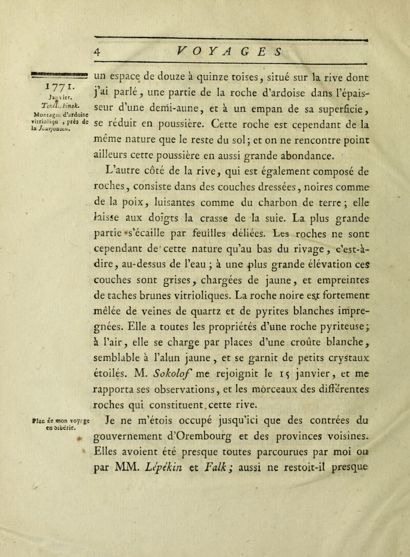 177 r* Janvier. Tchtli.l'insk. Mortagn; d’ardoise vitrioliqu , près de la Ji^urjumcii, Plan de mon voyr ge en ûibérie. un espace de douze à quinze toises, situé sur la rive donc j’ai parlé, une partie de la roche d’ardoise dans l’épais- seur d’une demi-aune, et à un empan de sa superficie , se réduit en poussière. Cette roche est cependant de la même nature que le reste du sol ; et on ne rencontre point ailleurs cette poussière en aussi grande abondance. L’autre côté de la rive, qui est également composé de roches, consiste dans des couches dressées, noires comme de la poix, luisantes comme du charbon de terre ; elle laisse aux doigts la crasse de la suie. La plus grande partie ‘s’écaille par feuilles déliées. Les roches ne sont cependant de'cette nature qu’au bas du rivage, c’est-à- dire, au-dessus de l’eau ; à une plus grande élévation ces couches sont grises, chargées de jaune, et empreintes de taches brunes vitrioliques. La roche noire es.t fortement mêlée de veines de quartz et de pyrites blanches impré- gnées. Elle a toutes les propriétés d’une roche pyriteuse;. à l’air, elle se charge par places d’une croûte blanche, semblable à l’alun jaune, et se garnit de petits crystaux étoilés. M. Sokolof me rejoignit le 15 janvier, et me rapporta ses observations, et les morceaux des différentes roches qui constituent.cette rive. Je ne m’étois occupé jusqu’ici que des contrées du gouvernement d’Orembourg et des provinces voisines. Elles avoient été presque toutes parcourues par moi ou par MM. Lepékin et Falk ; aussi ne restoit-il presque