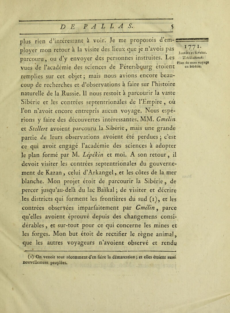 plus rien d’intéressant à voir. Je me proposois d’em- ployer mon retour à la visite des lieux que je n’avois pas v\^e^-t*rjer parcouru ou d’y envoyer des personnes instruites. Les Tchéubmsk. * . ' J J , Plan de mon voyage vues de l’académie des sciences de Pétersbourg etoient en Sibérie, remplies sur cet objet ; mais nous avions encore beau- coup de recherches et d’observations à faire sur l’histoire naturelle de la Russie. 11 nous restoit à parcourir la vaste Sibérie et les centrées septentrionales de l'Empire , ou l’on n’avoit encore entrepris aucun voyage. Nous espé- rions y faire des découvertes intéressantes. MM. Gradin et Stdltrt avoient parcouru la Sibérie, mais une grande partie de leurs observations avoient été perdues ; c’est ce qui avoir engagé l’académie des sciences à adopter le plan formé par M. Lépékin et moi. A son retour, il devoir visiter les contrées septentrionales du gouverne- ment de Kazan, celui d’Arkangel, et les côtes de la mer blanche. Mon projet étoit de parcourir la Sibérie, de percer jusqu’au-delà du lac Baïkal ; de visiter et décrire les districts qui forment les frontières du sud (i), et les contrées observées imparfaitement par Gradin, parce qu’elles avoient éprouvé depuis des changemens consi- dérables , et sur-tout pour ce qui concerne les mines et les forges. Mon but étoit de rectifier le règne animal, que les autres voyageurs n’avoient observé et rendu p ... . ■ li.w ■■ ■ « .- * (i) On venoit tout récemment d’en faire la démarcation ; et elles étoient aussi nouvellement peuplées.