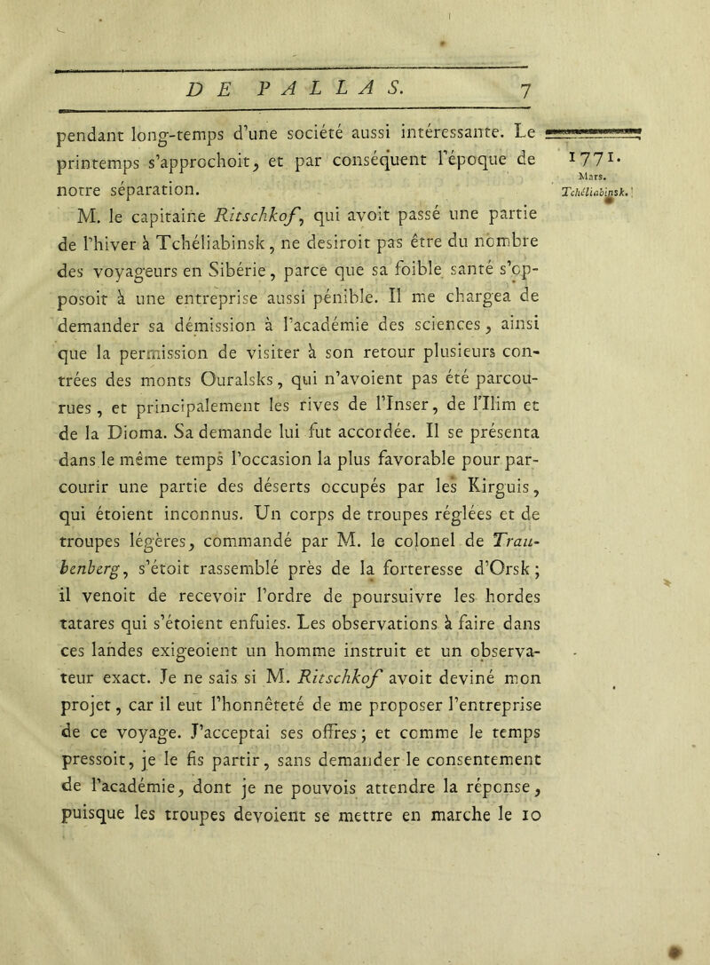 pendant long-temps d'une société aussi intéressante. Le printemps s'âpprochoit, et par conséquent l'époque de 1 771* notre séparation. Tchéiiabgsk. : M. le capitaine Ritschkof , qui avoit passé une partie de Lhiver à Tchéliabinsk, ne desiroit pas être du nombre des voyageurs en Sibérie, parce que sa foible santé s'op- posoit à une entreprise aussi pénible. Il me chargea de demander sa démission à l’académie des sciences, ainsi que la permission de visiter à son retour plusieurs con- trées des monts Ouralsks, qui n'avoient pas été parcou- rues, et principalement les rives de l’Inser, de l’Ilim et de la Dioma. Sa demande lui fut accordée. Il se présenta dans.le même temps l’occasion la plus favorable pour par- courir une partie des déserts occupés par les Kirguis, qui étoient inconnus. Un corps de troupes réglées et de troupes légères , commandé par M. le colonel de Trau- bcnbcrg, s’étoit rassemblé près de la forteresse d’Orsk ; il venoit de recevoir l’ordre de poursuivre les hordes tatares qui s'étoient enfuies. Les observations à faire dans ces landes exigeoient un homme instruit et un observa- teur exact. Je ne sais si M. Ritschkof avoit deviné mon projet, car il eut l'honnêteté de me proposer l’entreprise de ce voyage. J’acceptai ses offres ; et comme le temps pressoit, je le fis partir, sans demander le consentement de l’académie, dont je ne pouvois attendre la réponse, puisque les troupes dévoient se mettre en marche le io