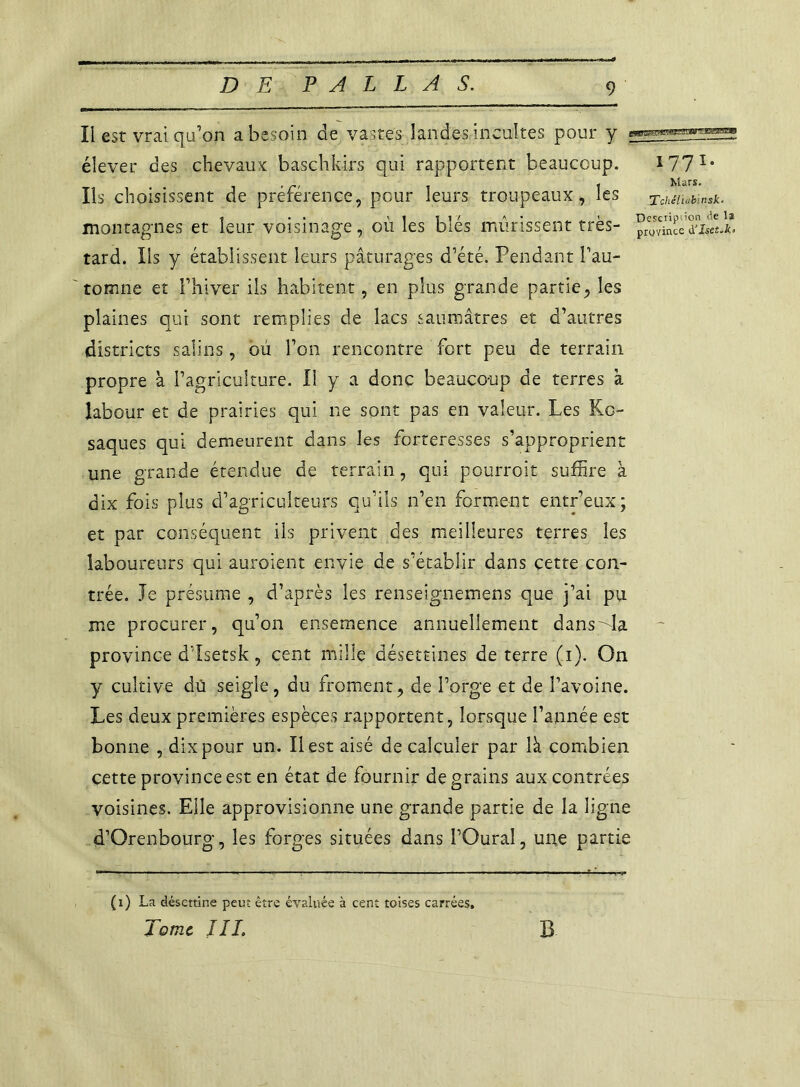 Il est vrai qu'on a besoin de vastes landes incultes pour y élever des chevaux; baschkirs qui rapportent beaucoup. 1771* Ils choisissent de préférence, pour leurs troupeaux, les Tchéliab'.nsk- montagnes et leur voisinage, où les blés mûrissent très- tard. Ils y établissent leurs pâturages d’été. Pendant l’au- tomne et l’hiver ils habitent, en plus grande partie, les plaines qui sont remplies de lacs saumâtres et d’autres districts salins, où l’on rencontre fort peu de terrain propre à l’agriculture. Il y a donc beaucoup de terres à labour et de prairies qui ne sont pas en valeur. Les Kg- saques qui demeurent dans les forteresses s’approprient une grande étendue de terrain, qui pourroit suffire à dix fois plus d’agriculteurs qu’ils n’en forment entr’eux; et par conséquent ils privent des meilleures terres les laboureurs qui auraient envie de s’établir dans cette con- trée. Je présume , d’après les renseignemens que j’ai pu me procurer, qu’on ensemence annuellement dans^la province d’Isetsk, cent mille désettines de terre (i). On y cultive dû seigle, du froment, de l’orge et de l’avoine. Les deux premières espèces rapportent, lorsque l’année est bonne , dix pour un. Il est aisé de calculer par là combien cette province est en état de fournir de grains aux contrées voisines. Elle approvisionne une grande partie de la ligne d’Qrenbourg, les forges situées dans l’Oural, une partie (1) La désettine peut être évaluée à cent toises carrées. Tome JIL B