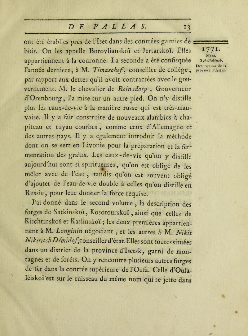 1 D ont été établies près de biset dans des contrées garnies de bois. On les appelle Borovlianskoï et Tertarskoï. Elles I77I* appartiennent à la couronne. La seconde a été confisquée Tcui\ai\mk. Tannée dernière, à M. Timaschef, conseiller de collège, province d'Isetsk. par rapport aux dettes qu’il avoit contractées avec le gou- vernement. M. le chevalier de Rtinsdorp , Gouverneur d’Orenbourg, Ta mise sur un autre pied. On n’y distille plus les eaux-de-vie à la manière russe qui est très-mau- vaise. Il y a fait construire de nouveaux alambics à cha- piteau et tuyau courbes , comme ceux d’Allemagne et des autres pays. Il y a également introduit la méthode dont on se sert en Livonie pour la préparation et la fer- mentation des grains.. Les eaux-de-vie qu’on y distille aujourd’hui sont si spiritueuses, qu’on est obligé de les mêler avec de l’eau , tandis qu’on est souvent obligé d’ajouter de l’eau-de-vie double à celles qu’on distille en Russie, pour leur donner la force requise. J’ai donné dans le second volume , la description des forges de Satkinskoï, Kosotourskoï , ainsi que celles de Kischtinskoï et Kaslinskoï ; les deux premières appartien- nent à M. Longinin négociant, et les autres à M. Nzkit NikititchDemidoJr)consei\krd'>ét2it'EllQs sont toutes situées dans un district de la province d’Isetsk, garni de mon- tagnes et de forêts. On y rencontre plusieurs autres forges de fer dans la contrée supérieure de l’Oufa. Celle d’Oufa- léiskoï'est sur le ruisseau du même nom qui se jette dans