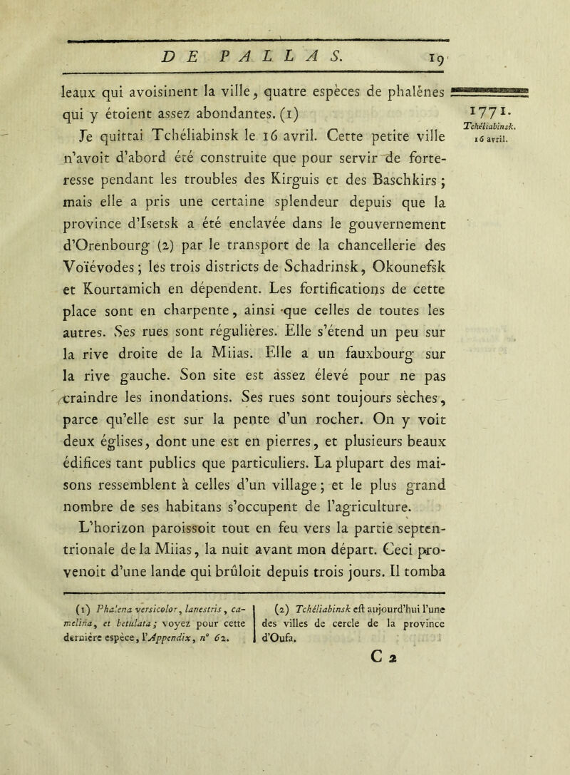 leaux qui avoisinent la ville, quatre espèces de phalènes qui y étoient assez abondantes. (1) Je quittai Tchéliabinsk le 16 avril. Cette petite ville n’avoit d’abord été construite que pour servir de forte- resse pendant les troubles des Kirguis et des Baschkirs ; mais elle a pris une certaine splendeur depuis que la province d’Isetsk a été enclavée dans le gouvernement d’Orenbourg (2) par le transport de la chancellerie des Voïévodes; les trois districts de Schadrinsk, Okounefsk et Kourtamich en dépendent. Les fortifications de cette place sont en charpente, ainsi -que celles de toutes les autres. Ses rues sont régulières. Elle s’étend un peu sur la rive droite de la Miias. Elle a un fauxbourg sur la rive gauche. Son site est assez élevé pour ne pas craindre les inondations. Ses rues sont toujours sèches, parce qu’elle est sur la pente d’un rocher. On y voit deux églises, dont une est en pierres, et plusieurs beaux édifices tant publics que particuliers. La plupart des mai- sons ressemblent à celles d’un village ; et le plus grand nombre de ses habitans s’occupent de l’agriculture. L’horizon paroissoit tout en feu vers la partie septen- trionale de la Miias, la nuit avant mon départ. Ceci pro- venoit d’une lande qui brüloit depuis trois jours. Il tomba *77*- Tchéliabinsk. 16 avril. (1) Phaiena versicolor, lanestris, ca- melina, et betulata; voyez pour cette deruiçre espèce, 1’Appcndix, n° 62. (2) Tchéliabinsk eft aujourd’hui l’une des villes de cercle de la province d’Oufa.