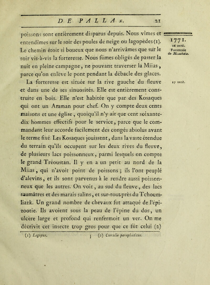 poissons sont entièrement disparus depuis. Nous vîmes et entendîmes sur le soir des poules de neige ou lagopèdes (i). 177 *• 16 avril. Le chemin étoit si boueux que nous n’arrivâmes que sur le Forteresse 1 < de Muagkaia. soir vis-à-vis la forteresse. Nous fûmes obligés de passer la nuit en pleine campagne, ne pouvant traverser la Miias, parce qu’on enlève le pont pendant la débâcle des glaces. La forteresse est située sur la rive gauche du fleuve 17 avril, et dans une de ses sinuosités. Elle est entièrement cons- truite en bois. Elle n’est habitée que par des Kosaques qui ont un Acaman pour chef. On y compte deux cents maisons et une église , quoiqu’il n’y ait que cent soixante- dix hommes effectifs pour le service, parce que le com- mandant leur accorde facilement des congés absolus avant le terme fixé. Les Kosaques jouissent, dans la vaste étendue du terrain qu’ils occupent sur les deux rives du fleuve, de plusieurs lacs poissonneux, parmi lesquels on compte le grand Tréoustan. Il y en a un petit au nord de la Miias, qui n’avoit point de poissons ; iis l’ont peuplé d’alevins, et ils sont parvenus à le rendre aussi poisson- neux que les autres. On voit, au sud du fleuve, des lacs saumâtres et des marais salins, et sur-toutprès duTchoum- liazk. Un grand nombre de chevaux fut attaqué de l’épi- zootie. Ils avoient sous la peau de l’épine du dos, un ulcère large et profond qui renfermoit un ver. On me décrivit cet insecte trop gros pour que ce fût celui (2) (2) Curculb parapUcticus. (1) Lagcpus.