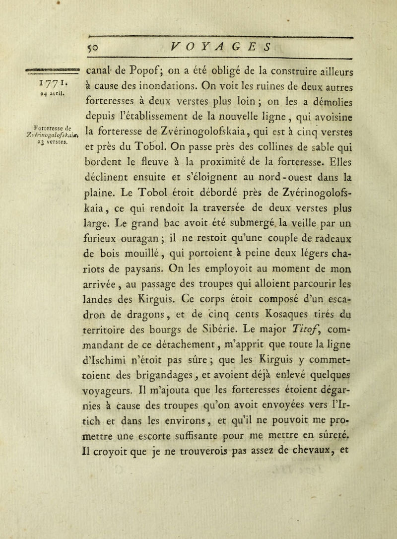 177l' ii avril. canal de Popof; on a été obligé de la construire ailleurs à cause des inondations. On voit les ruines de deux autres forteresses à deux verstes plus loin ; on les a démolies depuis l’établissement de la nouvelle ligne, qui avoisine z*H,wgX}sti« ta forteresse de Zvérinogolofskaia, qui est à cinq verstes et près du Tobol. On passe près des collines de sable qui bordent le fleuve à la proximité de la forteresse. Elles déclinent ensuite et s'éloignent au nord-ouest dans la plaine. Le Tobol étoit débordé près de Zvérinogolofs- kaia, ce qui rendoit la traversée de deux verstes plus large. Le grand bac avoit été submergé, la veille par un furieux ouragan ; il ne restoit qu’une couple de radeaux de bois mouillé, qui portoient k peine deux légers cha- riots de paysans. On les employoit au moment de mon arrivée , au passage des troupes qui alloient parcourir les landes des Kirguis. Ce corps étoit composé d’un esca- dron de dragons, et de cinq cents Kosaques tirés du territoire des bourgs de Sibérie. Le major Titof \ com- mandant de ce détachement, m’apprit que toute la ligne d’Ischimi n’étoit pas sûre ; que les Kirguis y commet- toient des brigandages, et avoient déjà enlevé quelques voyageurs. Il m’ajouta que les forteresses étoient dégar- nies à cause des troupes qu’on avoit envoyées vers l’Ir- tich et dans les environs, et qu’il ne pouvoit me pro- mettre une escorte suffisante pour me mettre en sûreté. Il croyoit que je ne trouverons pas assez de chevaux, et