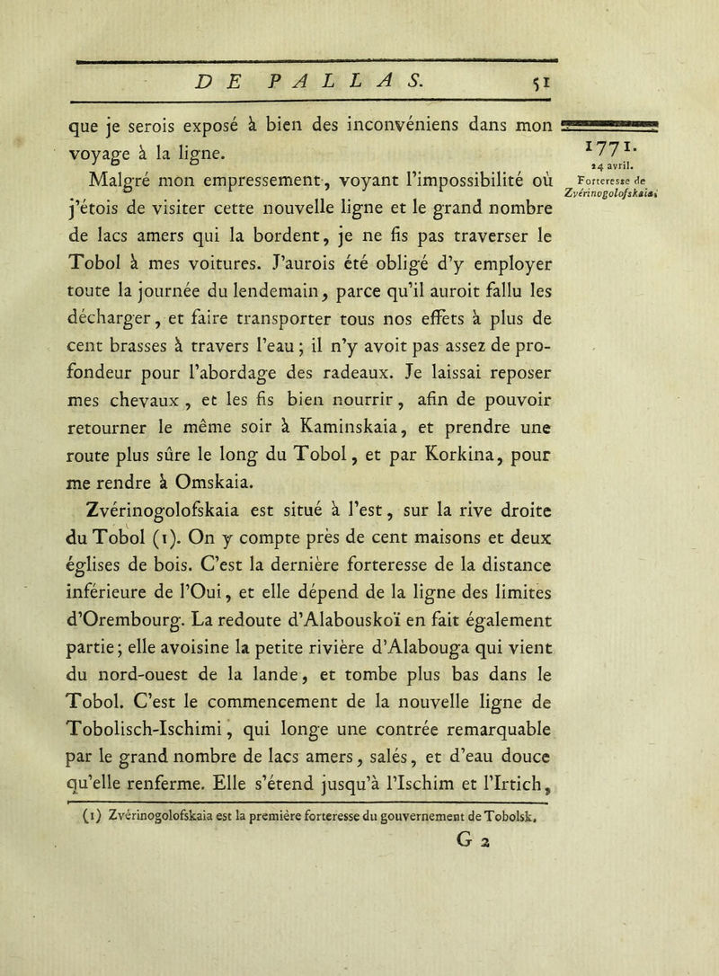 que je serois exposé à bien des inconvéniens dans mon voyage à la ligne. Malgré mon empressement, voyant l’impossibilité où j’étois de visiter cette nouvelle ligne et le grand nombre de lacs amers qui la bordent, je ne fis pas traverser le Tobol à mes voitures. J’aurois été obligé d’y employer toute la journée du lendemain, parce qu’il auroit fallu les décharger, et faire transporter tous nos effets à plus de cent brasses à travers l’eau ; il n’y avoit pas assez de pro- fondeur pour l’abordage des radeaux. Je laissai reposer mes chevaux , et les fis bien nourrir, afin de pouvoir retourner le même soir à Kaminskaia, et prendre une route plus sûre le long du Tobol, et par Korkina, pour me rendre à Omskaia. Zvérinogolofskaia est situé à l’est, sur la rive droite du Tobol (1). On y compte près de cent maisons et deux églises de bois. C’est la dernière forteresse de la distance inférieure de l’Oui, et elle dépend de la ligne des limites d’Orembourg. La redoute d’Alabouskoï en fait également partie; elle avoisine la petite rivière d’Alabouga qui vient du nord-ouest de la lande, et tombe plus bas dans le Tobol. C’est le commencement de la nouvelle ligne de Tobolisch-Ischimi, qui longe une contrée remarquable par le grand nombre de lacs amers, salés, et d’eau douce qu’elle renferme. Elle s’étend jusqu’à l’Ischim et l’Irtich, (1) Zvérinogolofskaia est la première forteresse du gouvernement de Tobolsk. G 2 1771. *4 avril. Forteresje de Zvérinogolofskaia i