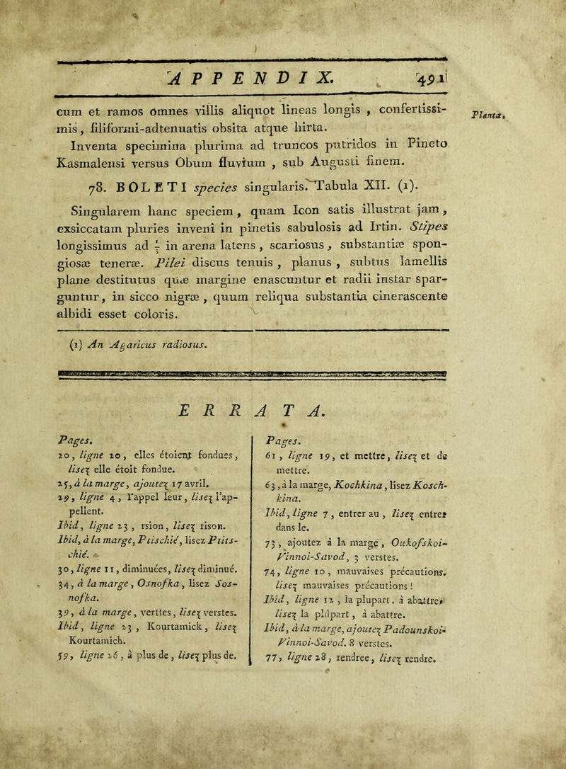•<* } , A P P E N D I X. 4$q cum et ramos ômnes yillis aliquot lineas longis , confertissi- rnis, filiforjni-adtenuatis obsita atque liirta. Inventa specimina pluriraa ad truncos prttridos in Fineto Kasmalensi versus Obum fluvïum , sub Augusti finem. 78. BOLETI species singularisé Tabula XII. (1). Singularem liane speciem , quant Icon satis illustrât jam, exsiccatam pluries inveni in pinetis sabulosis ad Irtin. Stipes longissimus ad ~ in arena latens , scariosus , substantiæ spon- giosæ teneræ. Pilei discus tenuis , planus , subtus lamellis plane destitutus quæ margine enascuntur et radii instar spar- guntur, in sicco nigræ , quum reliqua substantia cinerascente albidi esset coloris. (1) An Agaric us radiosus. E R R Pages. 20, ligne îo, elles étoient fondues, lise\ elle étoit fondue. 2f,rz la marge, ajoute3: 17 avril. 29, ligne 4, l’appel leur, //jej l’ap- Ibid, ligne 23 , rsion, lise\ rison. Ibid, à la marge, Ptischié, lisez Ptits- chié. 30, ligne 11, diminuées, lise3 diminué. 34, à la marge , Osnofka, lisez Sos- nofka. \3P, à la marge, ventes, lise\ verstes. llùd, ligne 23, Kourtamick, lise% Kourtamich. î9, ligne z6 , à plus de , lise\ plus de. ATA. + Pages. 61, ligne 19, et mettre, Usenet dg mettre. 63, à la marge, Kochkina, lisez Kosch- kina. dans le. 73, ajoutez à la marge, Oukofskoi- Finnoisavod, 3 verstes. 74, ligne 10, mauvaises précautions. lise\ mauvaises précautions ! Ibid, ligne 12 , la plupart, à abattre* lise\ la plupart, à abattre. Ibid, à la marge, ajoute3 Padounskoi« Finnoi-Savod. 8 verstes. 77, ligne 28, rendree, lise^ rendre. Planta,
