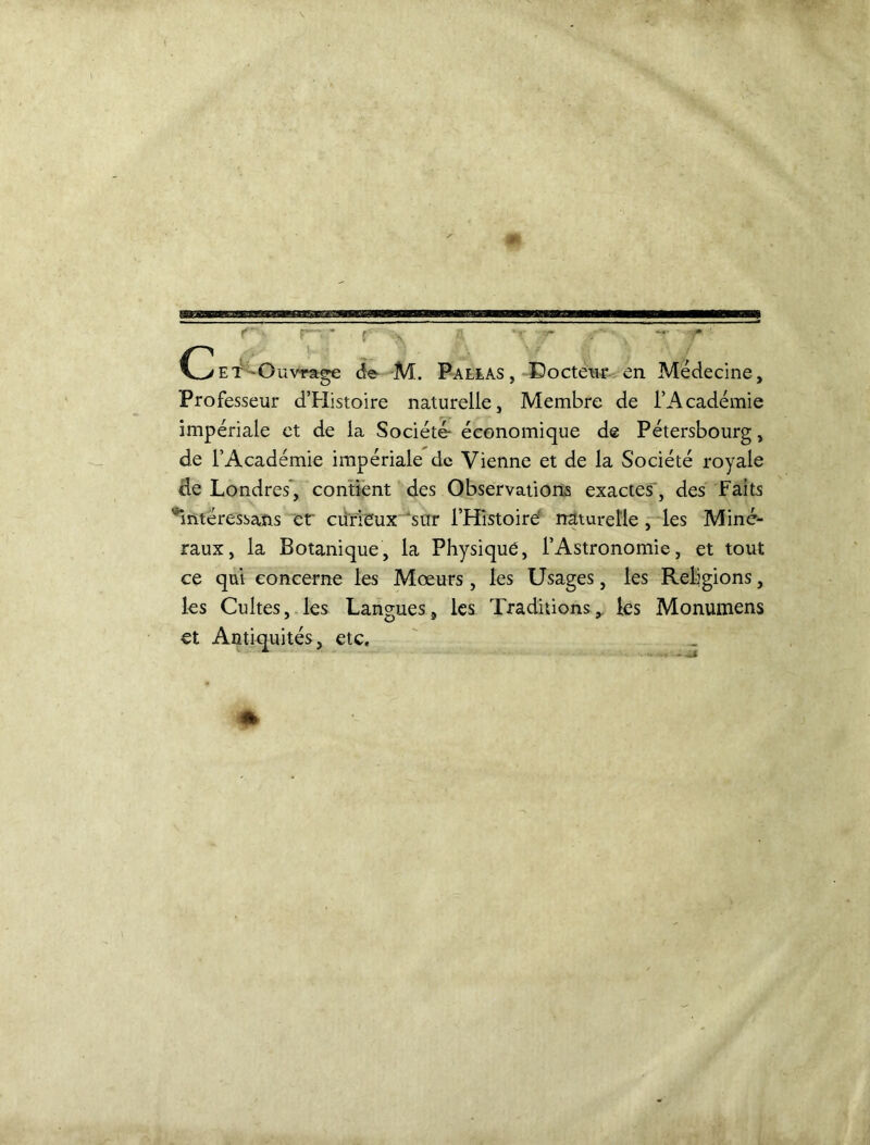 r • r • f , - - r et -Ouvrage de M. Paelas, Docteur en Médecine, Professeur d’Histoire naturelle, Membre de l’Académie impériale et de la Société- économique d® Pétersbourg, de l’Académie impériale de Vienne et de la Société royale de Londres’, contient des Observations exactes, des Faits ' intéressans et curieux sur l’Histoire' naturelle, les Miné- raux, la Botanique, la Physique, l’Astronomie, et tout ce qui concerne les Mœurs, les Usages, les Religions, les Cultes, les Langues, les Traditions,, les Monumens et Antiquités, etc.