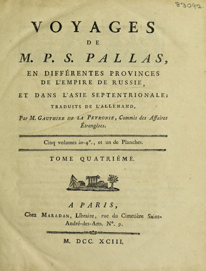 D E M. P. S. P A L L AS, EN DIFFÉRENTES PROVINCES DE L’EMPIRE DE RUSSIE i ET DANS L’ASIE SEPTENTRIONALE? TRADUITS DE L’ALLEMAND, Par M. Gauthier de la Peyronie, Commis des Affaires Étrangères. Cinq volumes in-ff. , et un de Planches. r— - ■ ■ ■■ ■■ - ^— - —- ■ ■ ■ ■■ TOME QUATRIÈME. A PARIS, Chez Mar a dan, Libraire, rue du Cimetière Saint-' André-des-Arts. N°. ÿ. ■ ' - , f M, DCC, XCIIL