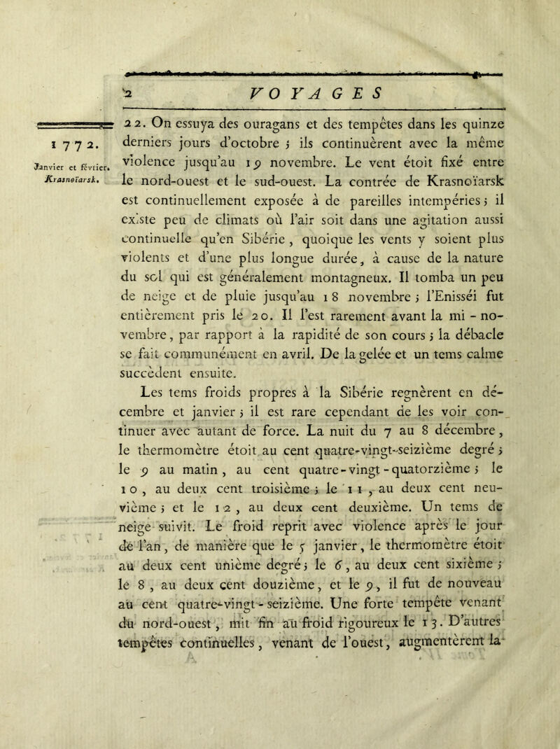 Janvier et février» K rasn&ïarsk• ; > ■ -...rt „ ni ■ ■. * ■ O., .. i> ■ , ’a VOYAGES 22. On essuya des ouragans et des tempêtes dans les quinze derniers jours d’octobre j ils continuèrent avec la même violence jusqu’au ip novembre. Le vent étoit fixé entre le nord-ouest et le sud-ouest. La contrée de Krasnoïarsk est continuellement exposée à de pareilles intempéries 3 il existe peu de climats où l’air soit dans une agitation aussi continuelle qu’en Sibérie , quoique les vents y soient plus violents et d’une plus longue durée, à cause de la nature du sol qui est généralement montagneux. Il tomba un peu de neige et de pluie jusqu’au î 8 novembre 3 i’Enisséi fut entièrement pris le 20. Il l’est rarement avant la mi - no- vembre , par rapport à la rapidité de son cours 5 la débâcle se fait communément en avril. De la gelée et un tems calme succèdent ensuite. Les tems froids propres à la Sibérie régnèrent en dé- cembre et janvier 3 il est rare cependant de les voir con- tinuer avec autant de force. La nuit du 7 au 8 décembre, le thermomètre étoit au cent quatre-vingt-seizième degré s le p au matin, au cent quatre- vingt - quatorzième 3 le 1 o , au deux cent troisième 3 le 1 1 , au deux cent neu- vième 3 et le 12, au deux cent deuxième. Un tems de neige suivit. Le froid reprit avec violence après le jour de l’an, de manière que le 7 janvier, le thermomètre étoit au deux cent unième degré3 le d, au deux cent sixième 3 le 8 , au deux cent douzième, et le p , il fut de nouveau au cent quatre-vingt-seizième. Une forte tempete venant dît nord-ouest, mit fin au froid rigoureux le 1 3. D’autres tempêtes continuelles, venant de l’ouest, augmentèrent la