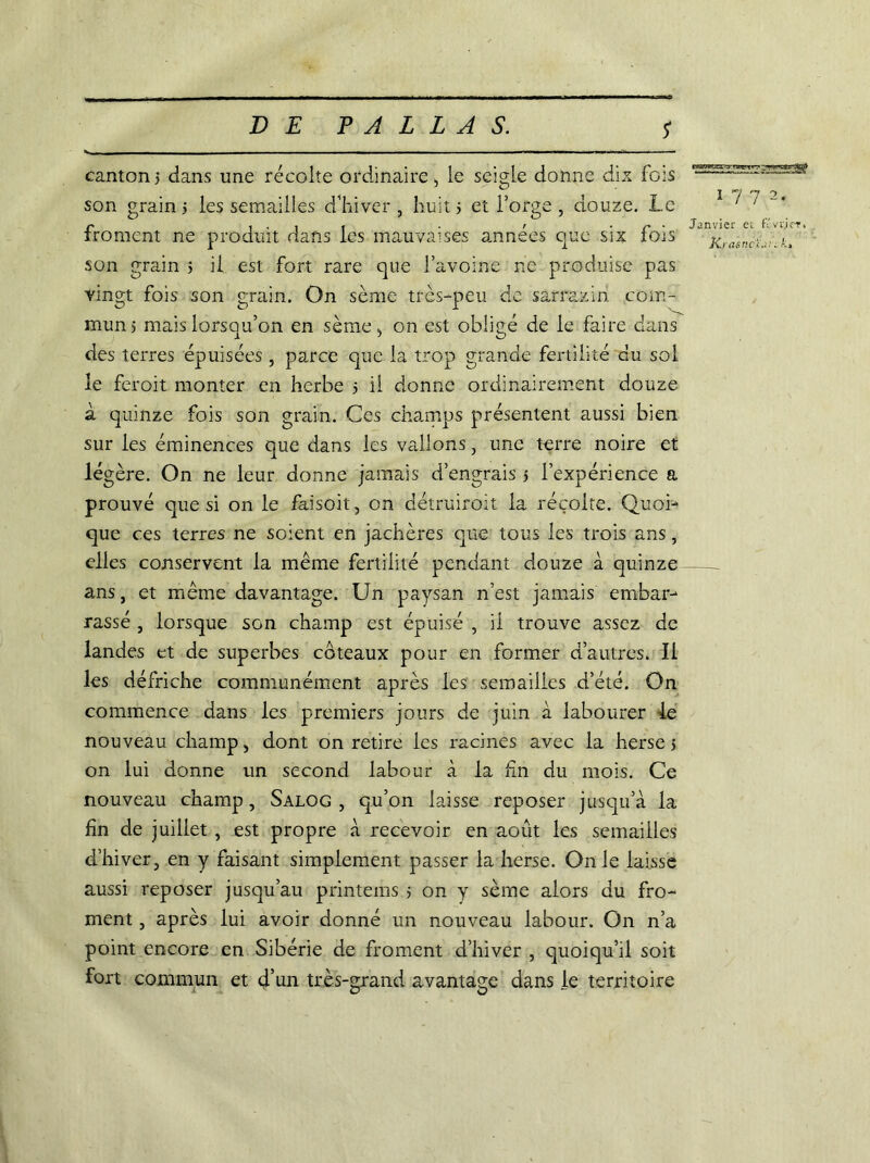 canton 5 dans une récolte ordinaire, le seigle donne dix fois son grain 5 les semailles d’hiver , huit j et forge , douze. Le froment ne produit dans les mauvaises années que six fois son grain 5 il est fort rare que l’avoine ne produise pas vingt fois son grain. On sème très-peu. de sarrazin com- mun) mais lorsqu’on en sème, on est oblicé de le faire dans des terres épuisées , parce que la trop grande fertilité du sol le feroit monter en herbe 5 il donne ordinairement douze à quinze fois son grain. Ces champs présentent aussi bien sur les éminences que dans les vallons, une terre noire et légère. On ne leur donne jamais d’engrais s l’expérience a prouvé que si on le faisoit, on détruiroit la récolte. Quoi- que ces terres ne soient en jachères que tous les trois ans, elles conservent la meme fertilité pendant douze à quinze ans, et même davantage. Un paysan n’est jamais embar- rassé , lorsque son champ est épuisé , il trouve assez de landes et de superbes coteaux pour en former d’autres. Il les défriche communément après les semailles d’été. On commence dans les premiers jours de juin à labourer le nouveau champ, dont on retire les racines avec la herse 5 on lui donne un second labour à la Un du mois. Ce nouveau champ, Salog , qu’on laisse reposer jusqu’à la fin de juillet , est propre à recevoir en août les semailles d’hiver, en y faisant simplement passer la herse. On le laisse aussi reposer jusqu’au printems 5 on y sème alors du fro- ment , après lui avoir donné un nouveau labour. On n’a point encore en Sibérie de froment d’hiver , quoiqu’il soit fort commun et d’un très-grand avantage dans le territoire cnfWKc •> 'wt*',' - ?rF.»ce;rT©|fr 1-7 7 2. Janvier et Cvrier, Ki asnCi.::.