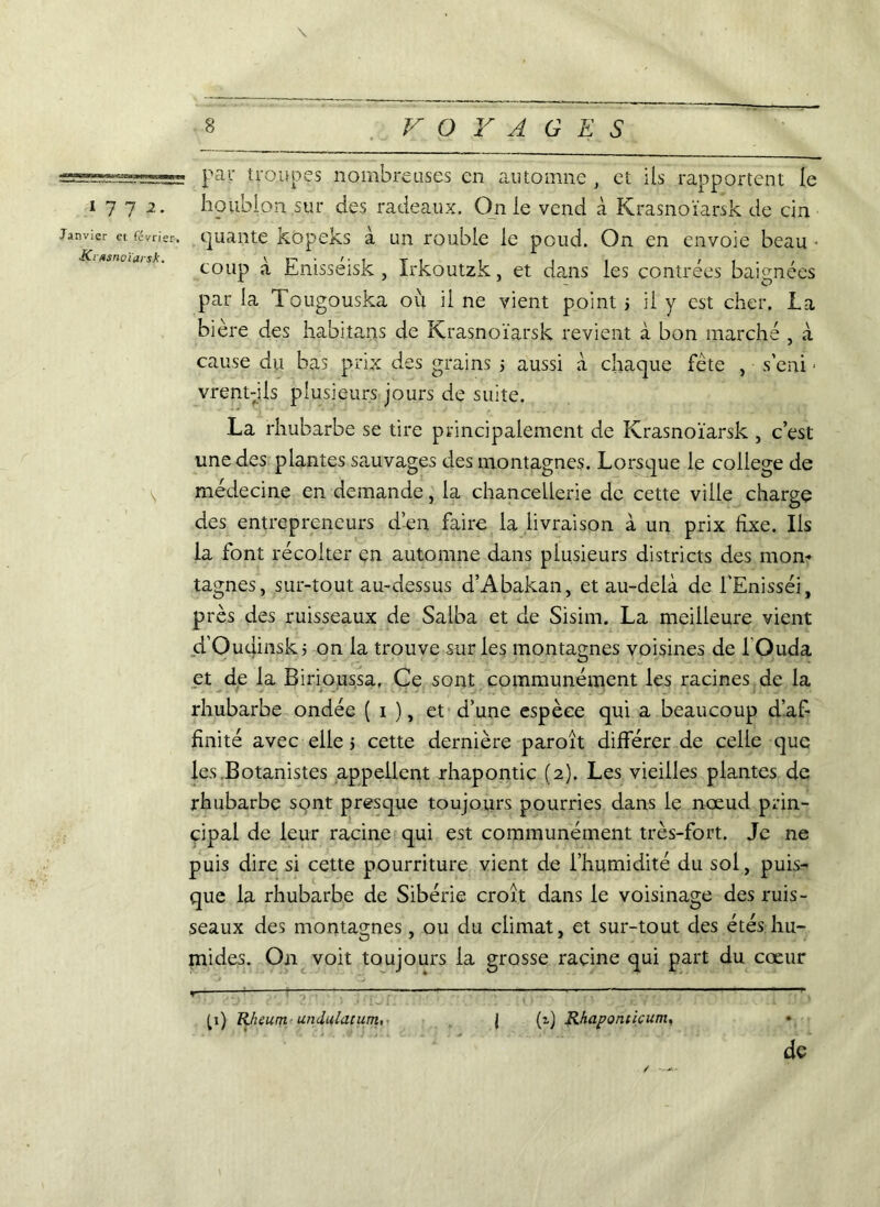 \ B VOYAGES ===s=ï=~=—= par troupes nombreuses en automne , et ils rapportent le 1772. houblon sur des radeaux. On le vend à Krasnoïarsk de cin Janvier et février, qualité kopeks à un rouble le poud. On en envoie beau ■ coup à Enisseisk, Irkoutzk, et dans les contrées baignées par la Tougouska où il ne vient point > il y est cher. la bière des habitais de Krasnoïarsk revient à bon marché , à cause du bas prix des grains > aussi à chaque fête , s'eni - vrent-jls plusieurs jours de suite. La rhubarbe se tire principalement de Krasnoïarsk , c’est une des plantes sauvages des montagnes. Lorsque le college de médecine en demande, la chancellerie de cette ville charge des entrepreneurs d’en faire la livraison à un prix fixe. Ils la font récolter en automne dans plusieurs districts des mon- tagnes, sur-tout au-dessus d’Abakan, et au-delà de l'Enisséi, près des ruisseaux de Salba et de Sisim. La meilleure vient d’Oudinsk ; on la trouve sur les montagnes voisines de lOuda et de la Birioussa, Ce sont communément les racines de la rhubarbe ondée ( 1 ), et d’une espèce qui a beaucoup d’af- finité avec elle 5 cette dernière paroît différer de celle que les Botanistes appellent rhapontic (2). Les vieilles plantes de rhubarbe sont presque toujours pourries dans le nœud prin- cipal de leur racine qui est communément très-fort. Je ne puis dire si cette pourriture vient de l’humidité du sol, puis- que la rhubarbe de Sibérie croît dans le voisinage des ruis- seaux des montagnes, ou du climat, et sur-tout des étés hu- mides. On voit toujours la grosse racine qui part du cœur - - ^1) Rheurtt- undulacum, J (i) Rhaponticum, * de