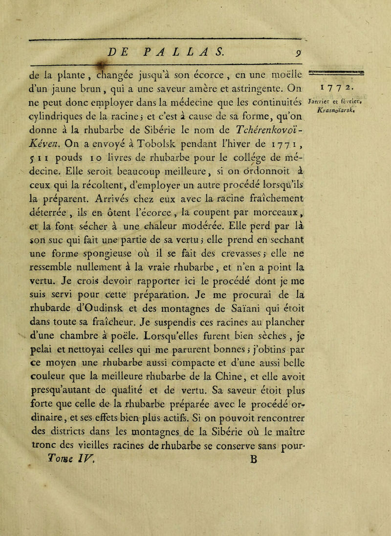 >1 DE P A L L A S. 9 de la plante , changée jusqu’à son écorce , en une moelle d’un jaune brun, qui a une saveur amère et astringente. On ne peut donc employer dans la médecine que les continuités cylindriques de la racine? et c’est à cause de sa forme, qu’on donne à la rhubarbe de Sibérie le nom de Tchérenkovoi- Kéven. On a envoyé à Tobolsk pendant l’hiver de 1771, 5 1 1 pouds 1 o livres de rhubarbe pour le collège de mé- decine. Elle seroit beaucoup meilleure, si on ôrdonnoit à ceux qui la récoltent, d’employer un autre procédé lorsqu’ils la préparent. Arrivés chez eux avec la racine fraîchement déterrée , ils en ôtent l’écorce , la coupent par morceaux, et la font sécher à une chaleur modérée. Elle perd par là son suc qui fait une partie de sa vertu 5 elle prend en séchant une forme spongieuse où il se fait des crevasses? elle ne ressemble nullement à la vraie rhubarbe, et n’en a point la vertu. Je crois devoir rapporter ici le procédé dont je me suis servi pour cette préparation. Je me procurai de la rhubarde d’Oudinsk et des montagnes de Saïani qui étoit dans toute sa fraîcheur. Je suspendis-ces racines au plancher d’une chambre à poêle. Lorsqu’elles furent bien sèches , je pelai et nettoyai celles qui me parurent bonnes ? j’obtins par ce moyen une rhubarbe aussi compacte et d’une aussi belle couleur que la meilleure rhubarbe de la Chine, et elle avoit presqu’autant de qualité et de vertu. Sa saveur étoit plus forte que celle de la rhubarbe préparée avec le procédé or- dinaire, et ses effets bien plus actifs. Si on pouvoit rencontrer des districts dans les montagnes de la Sibérie où le maître tronc des vieilles racines de rhubarbe se conserve sans pour- Tome IV, B 1772. Janvier et février#