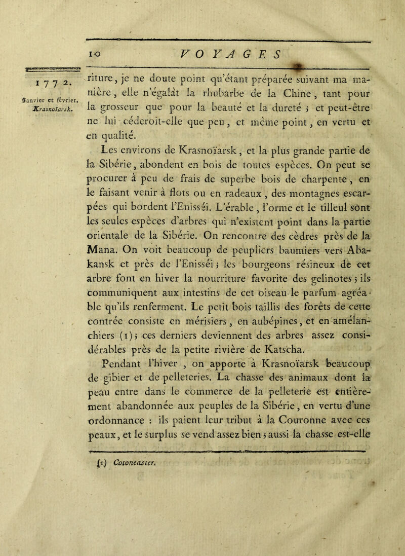 Janvier et février, Krasnoïarsk. io VOYAGES —; : r • riture, je ne doute point qu’étant préparée suivant ma ma- nière , elle n’égalat la rhubarbe de la Chine , tant pour la grosseur que pour la beauté et la dureté ; et peut-être ne lui céderoit-elle que peu , et même point, en vertu et en qualité. Les environs de Krasnoïarsk, et la plus grande partie de la Sibérie, abondent en bois de toutes espèces. On peut se procurer à peu de frais de superbe bois de charpente , en le faisant venir à flots ou en radeaux , des montagnes escar- pées qui bordent l’Enisséi. L’érable , l’orme et le tilleul sont les seules espèces d’arbres qui n'existent point dans la partie orientale de la Sibérie. On rencontre des cèdres près de la Mana. On voit beaucoup de peupliers baumiers vers Aba- kansk et près de l’Enisséi 5 les bourgeons résineux de cet arbre font en hiver la nourriture favorite des geiinotes 5 ils communiquent aux intestins de cet oiseau le parfum agréa ble qu’ils renferment. Le petit bois taillis des forêts de cette contrée consiste en mérisiers , en aubépines, et en améian- chiers (1)5 ces derniers deviennent des arbres assez consi- dérables près de la petite rivière de Katscha. Pendant l’hiver , on apporte à Krasnoïarsk beaucoup de gibier et de pelleteries. La chasse des animaux dont ia peau entre dans le commerce de la pelleterie est entière- ment abandonnée aux peuples de la Sibérie, en vertu d’une ordonnance : ils paient leur tribut à la Couronne avec ces peaux, et le surplus se vend assez bien j aussi la chasse est-elle p’i»» lja 1 ■■■■■Il ■ n - ■■ ■ |i) Cotoneaster.