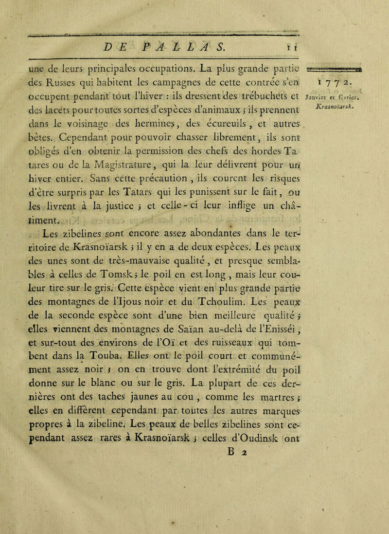 DE DALLAS. wmaMgaanmBçm une de leurs principales occupations. La plus grande partie des Russes qui habitent les campagnes de cette contrée s’en 1772. occupent pendant tout l’hiver : iis dressent des trébuchets et janvier et février, des lacets pour toutes sortes d’espèces d’animaux j ils prennent K-ra&wnarsk. dans le voisinage des hermines, des écureuils , et autres bêtes. Cependant pour pouvoir chasser librement. iis sont obligés d’en obtenir la permission des chefs des hordes Ta ■ tares ou de la Magistrature, qui la leur délivrent pour un hiver entier. Sans cette précaution , ils courent les risques d’être surpris par les Tatars qui les punissent sur le fait, ou les livrent à la justice > et celle - ci leur inflige un châ- timent. Les zibelines sont encore assez abondantes dans le ter- ritoire de Krasnoïarsk 5 il y en a de deux espèces. Les peaux des unes sont de très-mauvaise qualité , et presque sembla- bles à celles de Tomsks le poil en est long , mais leur cou- leur tire sur le gris. Cette espèce vient en plus grande partie des montagnes de l’Ijous noir et du Tchoulim. Les peaux de la seconde espèce sont d’une bien meilleure qualité j elles viennent des montagnes de Saïan au-delà de l’Enisséi, et sur-tout des environs de i’Oï et des ruisseaux qui tom- bent dans la Touba. Elles ont le poil court et communé- ment assez noir * on en trouve dont l’extrémité du poil donne sur le blanc ou sur le gris. La plupart de ces der- nières ont des taches jaunes au cou , comme les martres > elles en diffèrent cependant par toutes les autres marques propres à la zibeline. Les peaux de belles zibelines sont ce- pendant assez rares à Krasnoïarsk j celles d’Oudinsk ont B 2