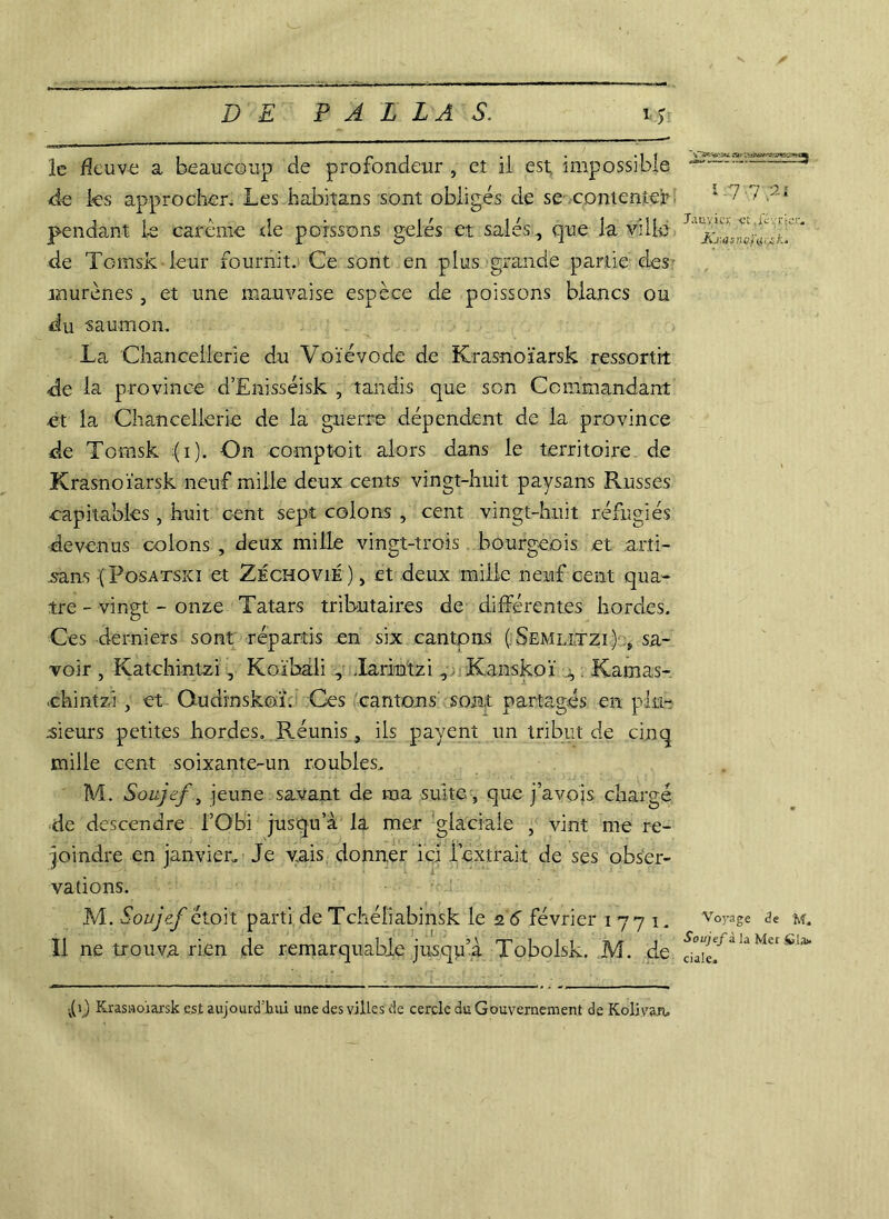 ^ , 1 r* 1 . 5 • 1 t ~ le fleuve a beaucoup de profondeur , et il est, impossible de les approcher. Les fcabitans sont obligés de se contenter 1 / ; 2i pendant le carême de poissons gelés et salés., que la ville * de Tomsk - leur fournit. Ce sont en plus grande partie des murènes, et une mauvaise espèce de poissons blancs ou du -saumon. La Chancellerie du Voïévode de Krasnoïarsk ressortit de la province d’Enisséisk , tandis que son Commandant et la Chancellerie de la guerre dépendent de la province de Tomsk :(i). On comptoit alors dans le territoire de Krasnoïarsk neuf mille deux cents vingt-huit paysans Russes capitables , huit cent sept colons , cent vingt-huit réfugiés devenus colons , deux mille vingt-trois bourgeois et arti- sans ( Posatskï et Zéchovié) , et deux mille neuf cent qua- tre - vingt - onze Tatars tributaires de différentes hordes. Ces derniers sont répartis en six cantons (.Semlxtzi) ÿ sa- voir , Katchintzi, Koïbali , Larintzi, Kanskoï j,, Karnas-. ehintzi, et Oudinskoï. Ces cantons sont partagés en plu- sieurs petites hordes. Réunis , ils payent un tribut de cinq mille cent soixante-un roubles. M. Soujef, jeune savant de ma suite, que j’avojs chargé de descendre l’Obi jusqu’à la mer glaciale , vint me re- joindre en janvier. Je vais donner ici l’extrait de ses obser- vations. M. Soujef étoit parti de Tchéliabinsk le 2 6 février 1771. v°rage de m. Il ne trouva rien de remarquable jusqu’à Tobolsk. M. de la Mci tla> D Krasnoïarsk est aujourd'hui une des villes de cercle du Gouvernement de Kolivan,