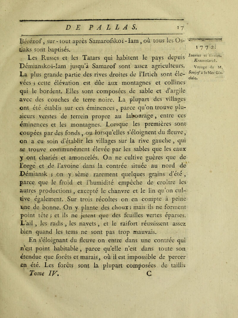 Èérézof, sur-tout après Samarofskoï - lam , où tous les O s- tiaks sont baptisés. Les Pousses et les Tatars qui habitent le pays depuis Démianskoï-Iam jusqu’à Samarof sont assez agriculteurs. La plus grande partie des rives droites de i’Irtich sont éle- vées j cette élévation est due aux montagnes et collines qui le bordent. Elles sont composées de sable et d’argile avec des couches de terre noire. La plupart des villages ont été établis sur ces éminences, parce qu’on trouve plu- sieurs verstes de terrein propre au labourage, entre ces éminences et les montagnes. Lorsque les premières sont coupées par des fonds, ou lorsqu’elles s’éloignent du fleuve, on a ëu soin d’établir les villages sur la rive gauche , qui se trouve communément élevée par les sables que les eaux y ont chariés et amoncelés. On ne cultive guères que de l’orge et de l’avoine dans la contrée située au nord de JDémiansk j on y sème rarement quelques grains d’été , parce que le froid et l’humidité empêche de croître les autres productions, excepté le chanvre et le lin qu’on cul- tive également. Sur trois récoltes on en compte à peine line de bonne. On y plante des çhoux 5 mais ils ne forment point tète 5 et ils ne jetent que des feuilles vertes éparses. L’ail , les radis , les navets, et le raifort réussissent assez bien quand les tems ne sont pas trop mauvais. En s’éloignant du fleuve on entre dans une contrée qui m’est point habitable , parce qu’elle n’est dans toute son étendue que forêts et marais, où il est impossible de percer en été. Les forêts sont la plupart composées de taillis Tome IV, C 1772. Janvier et février. Krasnoïarsk. Voyage de M, Soujef à la Mer Gla-