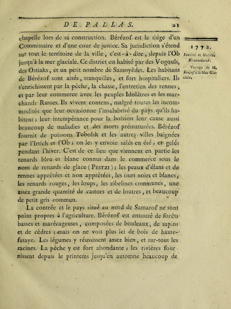 / chapelle lors de sa construction. Bérézof est le siège d’un Commissaire et d’une cour de justice. Sa juridiction s’étend sur tout le territoire de la ville , c’est - à - dire , depuis l’Ob jusqu’à la mer glaciale. Ce district est habité par des Vogouls, des Ostiaks, et un petit nombre de Samoyèdes. Les habitans de Bérézof sont aisés, tranquilles, et fort hospitaliers. Ils s’enrichissent par la pêche, la chasse, l’entretien des rennes, et par leur commerce avec les peuples Idolâtres et les mar- chands Russes. Ils vivent contens, malgré toutes les incom- modités que leur occasionne l’insalubrité du pays qu’ils ha- bitent 5 leur intempérance pour la boisson leur cause aussi beaucoup de maladies et des morts prématurées. Bérézof fournit de poissons Tobolsk et les autres villes baignées par l’Irtich et l’Ob ; on les y envoie salés en été j et gelés pendant l’hiver. C’est de ce lieu que viennent en partie les renards bleu et blanc connus dans le commerce sous le nom de renards de glace ( Pestzi ) 5 les peaux d’élans et de rennes apprêtées et non apprêtées, les ours noirs et blancs, les renards rouges, les loups, les zibelines communes, une assez grande quantité de castors et de loutres , et beaucoup de petit gris commun. La contrée et le pays situé au nord de Samarof ne sont point propres à l’agriculture. Bérézof est entouré de forêts basses et marécageuses, composées de bouleaux, de sapins et de cèdres > -mais on ne voit plus ici de bois de haute- futaye. Les légumes y réussissent assez bien, et sur-tout les racines. La pêche y est fort abondante 5 les rivières four • nissent depuis le printems jusqu’en automne beaucoup de s= ■ esss as» 1 7 y 2. Janvier et février» Krasnoïarsk. Voyage de M, Soujef à la Mer Gla- ciale, /