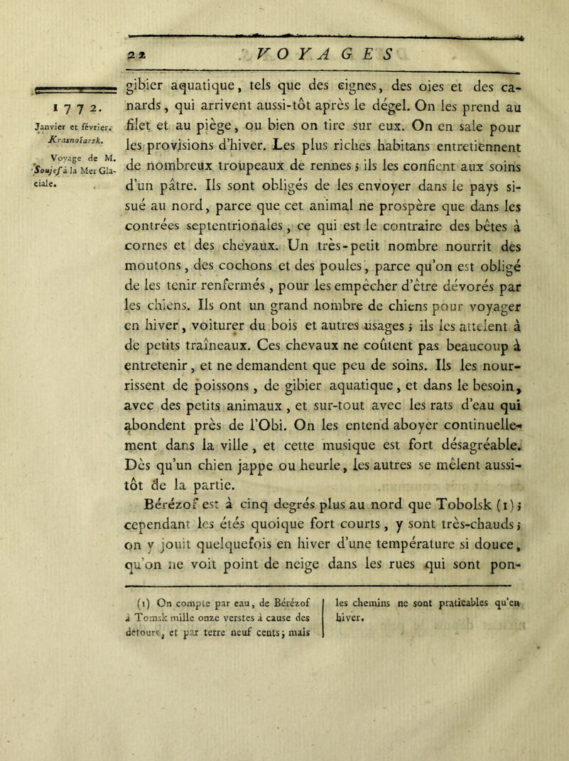 1 7 7 2. Janvier et février. Krasnoïarsk. Voyage de M. ■Soujef à la Mer Gla- ciale. gibier aquatique, tels que des eignes, des oies et des ca- nards , qui arrivent aussi-tôt après le dégel. On les prend au filet et au piège, ou bien on tire sur eux. On en sale pour les provisions d’hiver. Les plus riches habitans entretiennent de nombreux troupeaux de rennes 5 ils les confient aux soins d’un pâtre. Ils sont obligés de les envoyer dans le pays si- sué au nord, parce que cet animal ne prospère que dans les contrées septentrionales , ce qui est le contraire des bêtes à cornes et des chevaux. Un très-petit nombre nourrit des moutons, des cochons et des poules , parce qu’on est obligé de les tenir renfermés, pour les empêcher d’être dévorés par les chiens. Ils ont un grand nombre de chiens pour voyager en hiver , voiturer du bois et autres usages j ils les atteient à de petits traîneaux. Ces chevaux ne coûtent pas beaucoup à entretenir, et ne demandent que peu de soins. Ils les nour- rissent de poissons, de gibier aquatique, et dans le besoin, avec des petits animaux , et sur-tout avec les rats d’eau qui abondent près de l’Obi. On les entend aboyer continuelle- ment dans la ville, et cette musique est fort désagréable. Dès qu’un chien jappe ou heurle, les autres se mêlent aussi- tôt de la partie. Bérézof est à cinq degrés plus au nord que Tobolsk (1) j cependant les étés quoique fort courts, y sont très-chauds j on y jouit quelquefois en hiver d’une température si douce, qu on ne voit point de neige dans les rues qui sont pon- (1) On compte par eau, de Bérézof a Tomsk mille onze verstes à cause des détours, et par terre neuf centsÿ mais les chemins ne sont praticables «ju’en hiver.