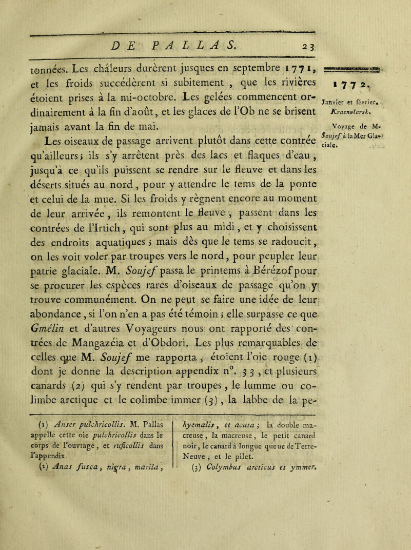 tonnées. Les chaleurs durèrent jusques en septembre 1771, et les froids succédèrent si subitement , que les rivières étoient prises à la mi-octobre. Les gelées commencent or- dinairement à la fin d’août, et les glaces de l’Ob ne se brisent jamais avant la fin de mai. Les oiseaux de passage arrivent plutôt dans cette contrée qu’ailleurs 3 ils s’y arrêtent près des lacs et flaques d’eau , jusqu’à ce qu’ils puissent se rendre sur le fleuve et dans les déserts situés au nord , pour y attendre le tems de la ponte et celui de la mue. Si les froids y régnent encore au moment de leur arrivée , ils remontent le fleuve , passent dans les contrées de l’ïrtich, qui sont plus au midi, et y choisissent des endroits aquatiques 5 mais dès que le tems se radoucit, on les voit voler par troupes vers le nord, pour peupler leur patrie glaciale. M. Soujef passa le printems à Bérézof pour se procurer les espèces rares d’oiseaux de passage qu’on y trouve communément. On ne peut se faire une idée de leur abondance , si l’on n’en a pas été témoin 3 elle surpasse ce que Gmélin et d’autres Voyageurs nous ont rapporté des con- trées de Mangazéia et d’Obdori. Les plus remarquables de celles qjie M. Soujef me rapporta, étoient l’oie rouge (1) dont je donne la description appendix n°. 33, et plusieurs canards (2) qui s’y rendent par troupes, le lumme ou co- limbe arctique et le colimbe immer (3), la labbe de la pe- (1) Anser pulchricollis. M. Pallas appelle cette oie pulchricollis dans le corps de l’ouvrage 3 et ruficollis dans l’appendix h) Anas fusca , ni^ra , marila , hyemalis , et acuta ; la double ma- creuse , la macreuse , le petit canard noir, le canard à longue queue de Terre- Neuve , et le pilet. (3) Colymbus arcticus et ymmer. 17 7 2. Janvier et février. K rasnaïarsk. Voyage de M. Soujef à la Mer Gla*