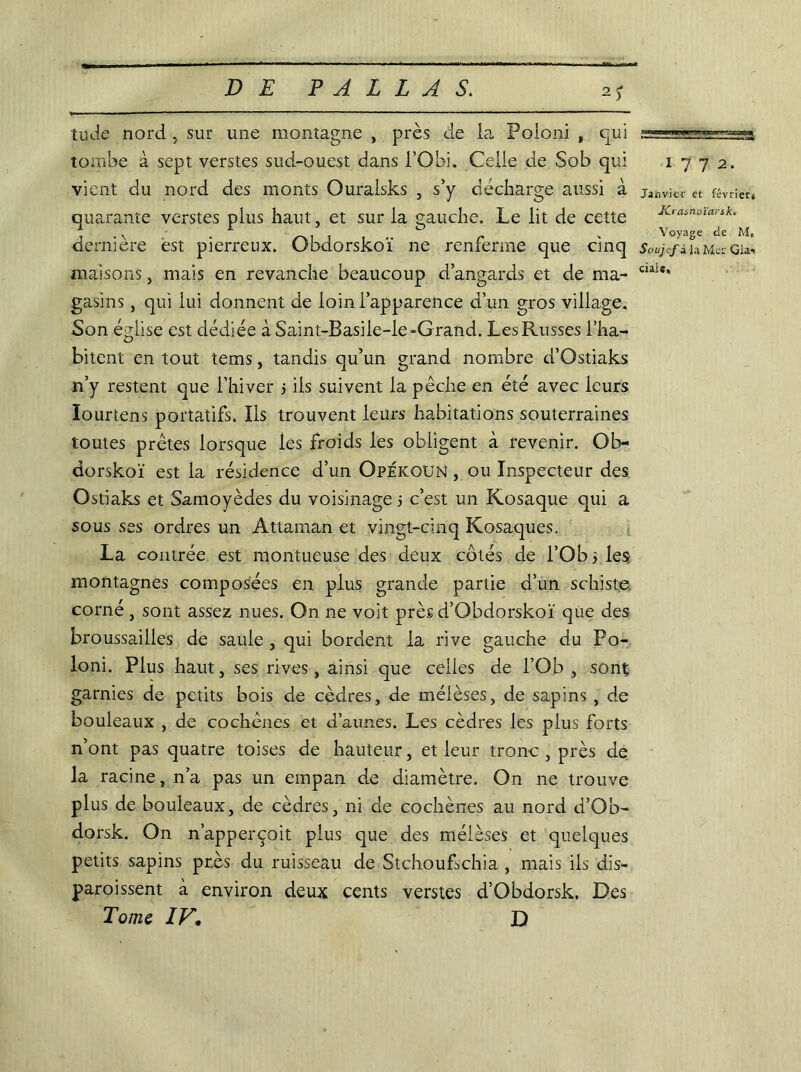 tude nord , sur une montagne , près de la Fqloni , qui tombe à sept verstes sud-ouest dans l’Obi. Celle de Sob qui vient du nord des monts Ouralsks , s’y décharge aussi à quarante verstes plus haut, et sur la gauche. Le lit de cette dernière est pierreux. Obdorskoï ne renferme que cinq maisons, mais en revanche beaucoup d’angards et de ma- gasins , qui lui donnent de loin l’apparence d’un gros village. Son église est dédiée àSaint-Basile-le-Grand. Les Russes l’ha- bitent en tout tems, tandis qu’un grand nombre d’Ostiaks n’y restent que l’hiver j ils suivent la pêche en été avec leurs Iourtens portatifs. Ils trouvent leurs habitations souterraines toutes prêtes lorsque les froids les obligent à revenir. Ob- dorskoï est la résidence d’un OpÉicoun , ou Inspecteur des Ostiaks et Samoyèdes du voisinage j c’est un Kosaque qui a sous ses ordres un Attaman et vingt-cinq Kosaques. La contrée est montueuse des deux côtés de l’Ob les montagnes composées en plus grande partie d’un schiste corné , sont assez nues. On ne voit près d’Obdorskoï que des broussailles de saule , qui bordent la rive gauche du Po- loni. Plus haut, ses rives, ainsi que celles de l’Ob , sont garnies de petits bois de cèdres, de mélèses, de sapins , de bouleaux , de cochênes et d’aunes. Les cèdres les plus forts n’ont pas quatre toises de hauteur, et leur tronc , près de la racine, n’a pas un empan de diamètre. On ne trouve plus de bouleaux, de cèdres, ni de cochènes au nord d’Ob- dorsk. On n’apperçoit plus que des mélèses et quelques petits sapins près du ruisseau de Stchoufschia , mais ils dis- paraissent à environ deux cents verstes d’Obdorsk, Des Tome IV. D 1 7 7 2. Janvier et février* Krasnoïarsk. Voyage de M, Soujcf à la Mer Gla-< dais.