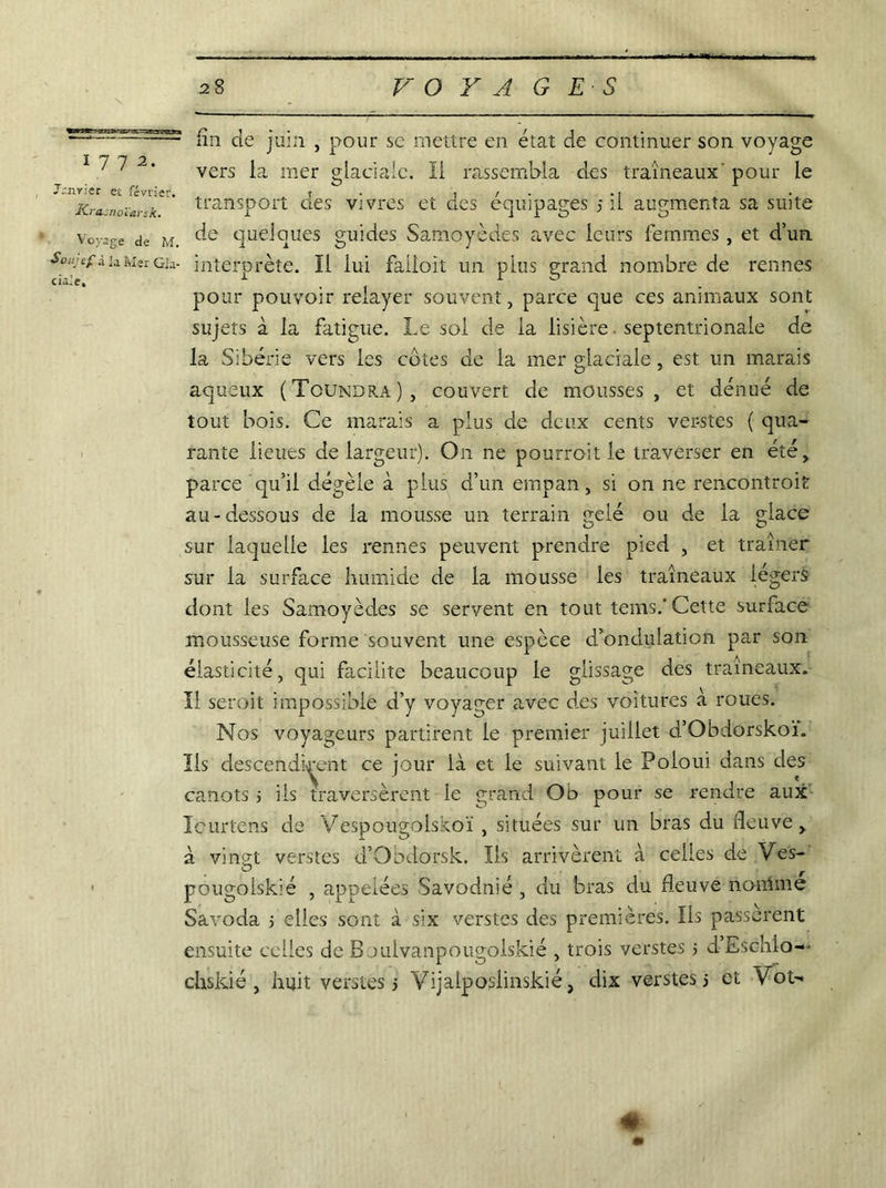 1772. Janvier et février. Krasnoïarsk. Voyage de M. Soujef à la Mer Gia- cialc. fin de juin , pour se mettre en état de continuer son voyage vers la mer glaciale. Il rassembla des traîneaux pour le transport des vivres et des équipages 5 il augmenta sa suite de quelques guides Samoyèdes avec leurs femmes , et d’un interprète. Il iui faiioit un plus grand nombre de rennes pour pouvoir relayer souvent, parce que ces animaux sont sujets à la fatigue. Le sol de la lisière septentrionale de la Sibérie vers les cotes de la mer glaciale, est un marais aqueux (Toundra), couvert de mousses , et dénué de tout bois. Ce marais a plus de deux cents verstes ( qua- rante lieues de largeur). On ne pourroit le traverser en été, parce qu’il dégèle à plus d’un empan, si on ne rencontroit au-dessous de la mousse un terrain gelé ou de la glace sur laquelle les rennes peuvent prendre pied , et traîner sur la surface humide de la mousse les traîneaux légers dont les Samoyèdes se servent en tout tems.'Cette surface mousseuse forme souvent une espèce d’ondulation par son élasticité, qui facilite beaucoup le glissage des traîneaux. Il seroit impossible d’y voyager avec des voitures à roues. Nos voyageurs partirent le premier juillet d’Obdorskoï. Ils descendirent ce jour là et le suivant le Poloui dans des canots ; iis traversèrent le grand Ob pour se rendre aux Icurtens de Vespougolskoï , situées sur un bras du fleuve, à vingt verstes d’Otxlorsk. Iis arrivèrent à celles de Ves- pougolskié , appelées Savodnié , du bras du fleuve norrime Savoda ; elles sont à six verstes des premières. Ils passèrent ensuite celles de Bouivanpougolskié , trois verstes 5 d Eschio-*- chskié , huit verstes j Vijaiposlinskié, dix verstes 5 et Vot- #