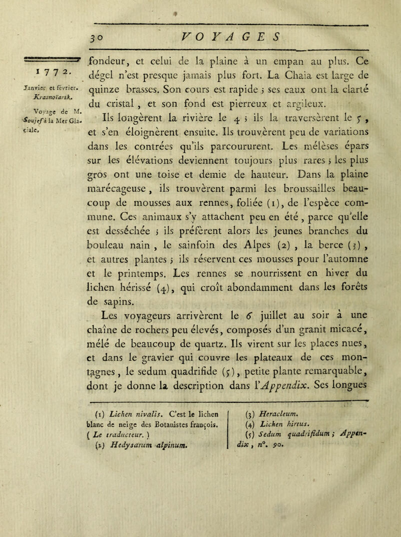 1772. Janvier et février. Krasnoïarsk. Voyage de M. Soujef à la Mer Gla-* çiaic. fondeur, et celui de la plaine à un empan au plus. Ce dégel n’est presque jamais plus fort. La Chaia est large de quinze brasses. Son cours est rapide s ses eaux ont la clarté du cristal , et son fond est pierreux et argileux. Ils longèrent la rivière le 4 > ils la traversèrent le 7 , et s’en éloignèrent ensuite. Ils trouvèrent peu de variations dans les contrées qu’ils parcoururent. Les mélèses épars sur les élévations deviennent toujours plus rares > les plus gros ont une toise et demie de hauteur. Dans la plaine marécageuse , ils trouvèrent parmi les broussailles beau- coup de mousses aux rennes, foliée (i),de l’espèce com- mune. Ces animaux s’y attachent peu en été , parce qu’elle est desséchée 5 ils préfèrent alors les jeunes branches du bouleau nain , le sainfoin des Alpes (2) , la berce O , et autres plantes j ils réservent ces mousses pour l’automne et le printemps. Les rennes se nourrissent en hiver du lichen hérissé (4), qui croît abondamment dans les forêts de sapins. Les voyageurs arrivèrent le 6 juillet au soir à une chaîne de rochers peu élevés, composés d’un granit micacé, mélé de beaucoup de quartz. Ils virent sur les places nues, et dans le gravier qui couvre les plateaux de ces mon- tagnes , le sedum quadrifîde (5), petite plante remarquable, dont je donne la description dans l’Appcndix. Ses longues (1) Lichen nivalis. C’est le lichen blanc de neige des Botanistes frauçois. ( Le traducteur. ) (1) Hedysarum alpinum. (3) Heracleum. (4) Lichen hirtus. (5) Sedum quadrifidum ; Apptn- dix, n°. 90.