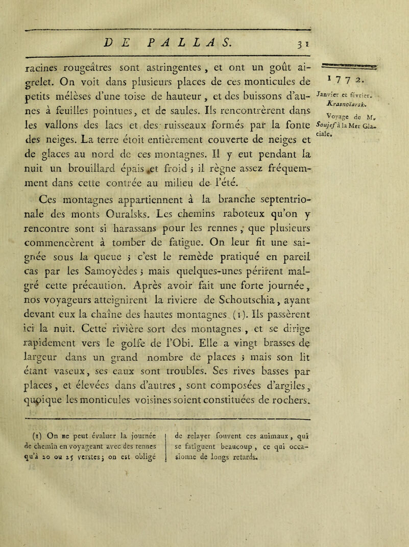 racines rougeâtres sont astringentes , et ont un goût ai- grelet. On voit dans plusieurs places de ces monticules de petits mélèses d’une toise de hauteur , et des buissons d’au- nes â feuilles pointues, et de saules. Ils rencontrèrent dans les vallons des lacs et des-ruisseaux formés pair la fonte des neiges. La terre étoit entièrement couverte de neiges et de glaces au nord de ces montagnes. Il y eut pendant la nuit un brouillard épais ,,et froid j il règne assez fréquem- ment dans cette contrée au milieu de- l’été. Ces montagnes appartiennent à la branche septentrio- nale des monts Ouralsks. Les chemins raboteux qu’on y rencontre sont si harassans pour les rennes , que plusieurs commencèrent à tomber de fatigue. On leur fit une sai- gnée sous la queue 5 c’est le remède pratiqué en pareil cas par les Samoyèdes 5 mais quelques-unes périrent mal- gré cette précaution. Après avoir fait une forte journée, nos voyageurs atteignirent la riviere de Schoutschia, ayant- devant eux la chaîne des hautes montagnes (i). Ils passèrent ici la nuit. Cette rivière sort des montagnes , et se dirige rapidement vers le golfe de l’Obi. Elle a vingt brasses de largeur dans un grand nombre de places 5 mais son lit étant vaseux, ses eaux sont troubles. Ses rives basses par places, et élevées dans d’autres, sont composées d’argiles, quoique les monticules voisines soient constituées de rochers. (1) On ne peut évaluer la journée de chemin en voyageant avec des rennes qu’à 10 ou zj vcrstes j on est obligé de relayer fouvent ces animaux, qui se fatiguent beaucoup , ce qui occa- sionne de longs retards. 1 7 7 2. Janvier et février. K rasnoïarsk•. Voyage de M» Soujefà la Mer Gla»