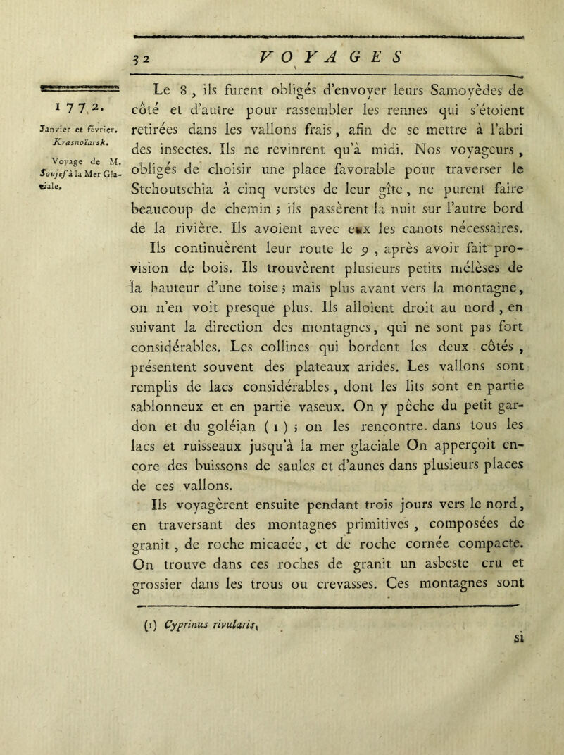 1772. Janvier et février, Krasnoïarsk. Voyage de M. Soujefi la Mer Gla- ciale, 32 Le 8 , ils furent obligés d’envoyer leurs Samoyèdes de côté et d’autre pour rassembler les rennes qui s’étoient retirées dans les valions frais, afin de se mettre à l’abri des insectes. Ils ne revinrent qu’à midi. Nos voyageurs , obligés de choisir une place favorable pour traverser le Stchoutschia à cinq verstes de leur gîte, ne purent faire beaucoup de chemin ; iis passèrent la nuit sur l’autre bord de la rivière. Ils avoient avec eux les canots nécessaires. Ils continuèrent leur route le 9 , après avoir fait pro- vision de bois. Ils trouvèrent plusieurs petits méièses de la hauteur d’une toise j mais plus avant vers la montagne, on n’en voit presque plus. Ils alloient droit au nord , en suivant la direction des montagnes, qui ne sont pas fort considérables. Les collines qui bordent les deux côtés , présentent souvent des plateaux arides. Les vallons sont remplis de lacs considérables, dont les lits sont en partie sablonneux et en partie vaseux. On y pêche du petit gar- don et du goléian ( 1 ) j on les rencontre, dans tous les lacs et ruisseaux jusqu’à la mer glaciale On apperçoit en- core des buissons de saules et d’aunes dans plusieurs places de ces valions. Ils voyagèrent ensuite pendant trois jours vers le nord, en traversant des montagnes primitives , composées de granit, de roche micacée, et de roche cornée compacte. On trouve dans ces roches de granit un asbeste cru et grossier dans les trous ou crevasses. Ces montagnes sont si (1) Cyprinus rivularify