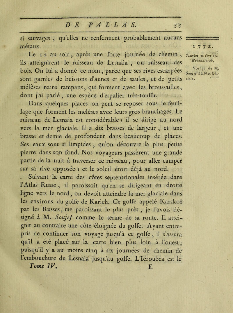 si sauvages , qu’elles ne renferment probablement aucuns métaux. Le i 2 au soir, après une forte journée de chemin , ils atteignirent le ruisseau de Lesnaia , ou ruisseau des bois. On lui a donné ce nom, parce que ses rives escarpées méièses nains rampans, qui forment avec les broussailles, dont j’ai parlé , une espèce d’espalier très-touffu. Dans quelques places on peut se reposer sous le feuil- lage que forment les melèses avec leurs gros branchages. Le ruisseau de Lesnaia est considérable 5 il se dirige au nord vers la mer glaciale. Il a dix brasses de largeur , et une brasse et demie de profondeur dans beaucoup de places. Ses eaux sont si limpides , qu’on découvre la plus petite pierre dans son fond. Nos voyageurs passèrent une grande partie de la nuit à traverser ce ruisseau , pour aller camper sur sa rive opposée > et le soleil étoit déjà au nord. - Suivant la carte des côtes septentrionales insérée dans l’Atlas Russe , il paroissoit qu’en se dirigeant en droite ligne vers le nord, on devoit atteindre la mer glaciale dans les environs du golfe de Karich. Ce golfe appelé Karskoï par les Russes, me paroissant le plus près , je l’avois dé- signé à M. Soujef comme le terme de sa route. Il attei- gnit au contraire une côte éloignée du golfe. Ayant entre- pris de continuer son voyage jusqu’à ce golfe , il s’assura qu’il a été placé sur la carte bien plus loin à l’ouest, puisqu’il y a au moins cinq à six journées de chemin de l’embouchure du Lesnaia jusqu’au golfe, L’Iéroubea est le Tonu IF, E 1772. Janvier et février, Krasnoïarsk. Voyage de M. Soujef A la Mer Gla-