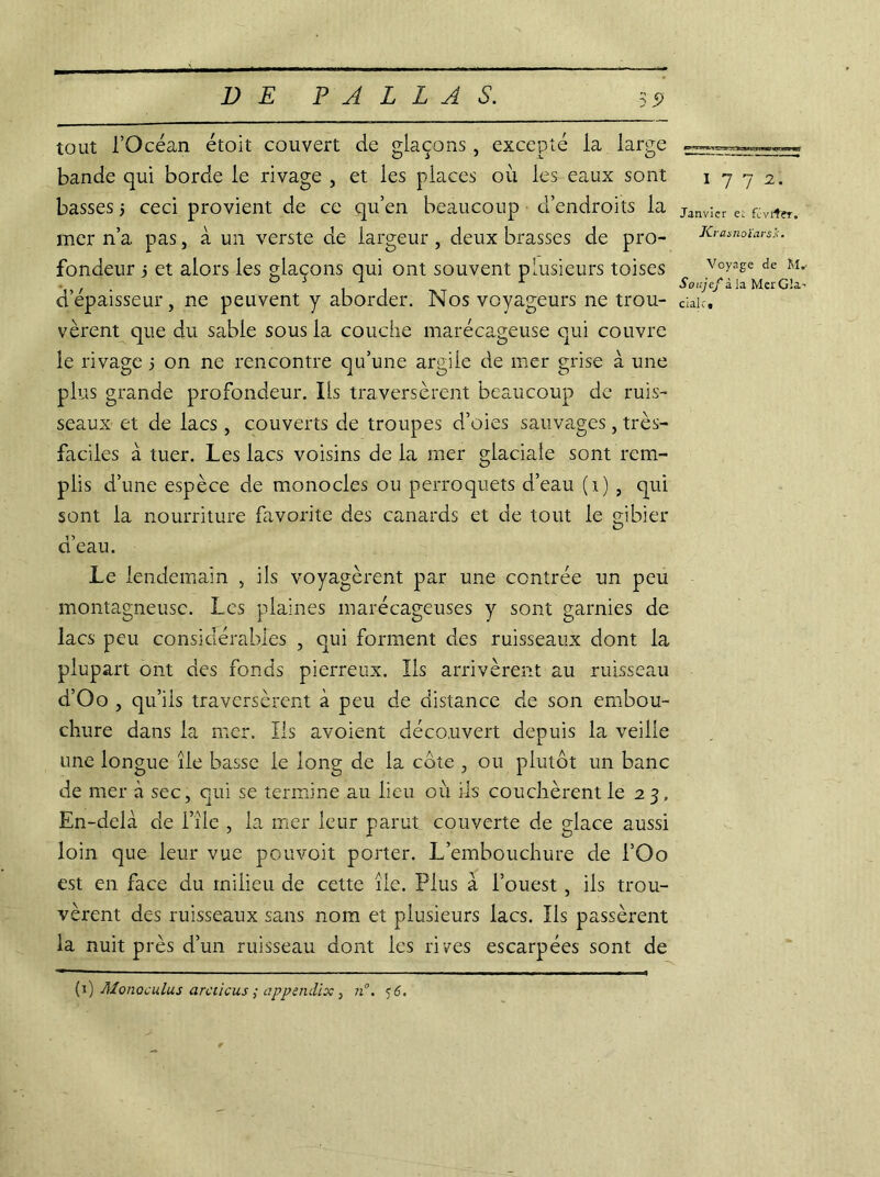 tout l’Océan étoit couvert de glaçons, excepté la large bande qui borde le rivage , et les places où les eaux sont basses 5 ceci provient de ce qu’en beaucoup d’endroits la mer n’a pas, à un verste de largeur , deux brasses de pro- fondeur 5 et alors les glaçons qui ont souvent plusieurs toises d’épaisseur, ne peuvent y aborder. Nos voyageurs ne trou- vèrent que du sable sous la couche marécageuse qui couvre le rivage 5 on ne rencontre qu’une argile de mer grise à une plus grande profondeur. Ils traversèrent beaucoup de ruis- seaux et de lacs, couverts de troupes d’oies sauvages, très- faciles à tuer. Les lacs voisins de la mer glaciale sont rem- plis d’une espèce de monocles ou perroquets d’eau (1) , qui sont la nourriture favorite des canards et de tout le gibier d’eau. Le lendemain , ils voyagèrent par une contrée un peu montagneuse. Les plaines marécageuses y sont garnies de lacs peu considérables , qui forment des ruisseaux dont la plupart ont des fonds pierreux. Ils arrivèrent au ruisseau d’Oo , qu’ils traversèrent à peu de distance de son embou- chure dans la mer. Ils avoient découvert depuis la veille une longue île basse le long de la cote , ou plutôt un banc de mer à sec, qui se termine au lieu où ils couchèrent le 2 3, En-delà de i’île , la mer leur parut couverte de glace aussi loin que leur vue pouvoit porter. L’embouchure de l’Oo est en face du milieu de cette île. Plus a l’ouest, ils trou- vèrent des ruisseaux sans nom et plusieurs lacs. Ils passèrent la nuit près d’un ruisseau dont les rives escarpées sont de 1772. Janvier ei février. JCrasnoïarsÂ■. Voyage de M.- Soujefi la Mer GU’ cialr»