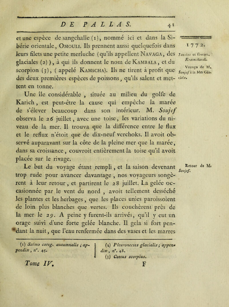 . ' I i U riii r nn-r- - ■ —j..../ - ■ - • f DE P A L L A S. 4i et une espèce de sangchalle (1) , nommé ici et dans ia Si- bérie orientale, Qmoull Ils prennent aussi quelquefois dans leurs filets une petite merluche (qu’ils appellent Navaga, des glaciales (2) ), à qui ils donnent le nom de Kambala, et du scorpion (3), ( appelé Kamscha). Ils ne tirent à profit que des deux premières espèces de poissons, qu’ils salent et met- tent en tonne. Une île considérable , située au milieu du golfe de Karich, est peut-être la cause qui empêche la marée de s’élever beaucoup dans son intérieur. M. Soujcf observa le 2 6 juillet, avec une toise, les variations du ni- veau de la mer. Il trouva que la différence entre le flux et le reflux n’étoit que de dix-neuf verchoks. Il avoit ob- servé auparavant sur la cote de la pleine mer que la marée, dans sa croissance, couvroit entièrement la toise qu’il avoit placée sur le rivage. Le but du voyage étant rempli, et la saison devenant trop rude pour avancer davantage , nos voyageurs songè- rent à leur retour, et partirent le 28 juillet. La gelée oc- casionnée par le vent du nord , avoit tellement desséché les plantes et les herbages, que les places unies paroissoient de loin plus blanches que vertes. Ils couchèrent près de la mer le 29. A peine y furent-ils arrivés, qu’il y eut un orage suivi d’une forte gelée blanche. Il gela si fort pen- dant la nuit, que l’eau renfermée dans des vases et les marres 1772. Janvier et février. Krasnoïarsk. Voyage de M* Soujcf à la Met Gla-î ciale. Retour de Ma Soujcf,\ (1) Sa/mo coreg. autumnalis ; ap~ pendix, n°. 4j. (i) Pleuronectes glaclalis ,■ appert* dix , n°. 4-8. (3) Cottus scorpius. F Tome IV\