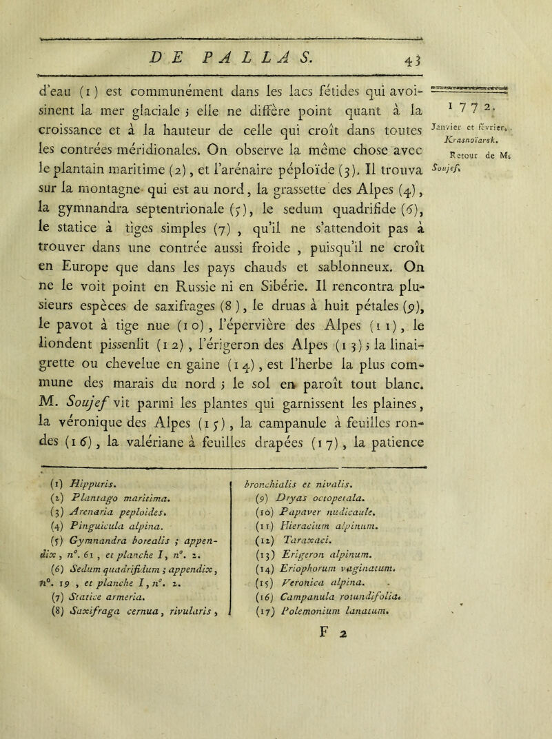 d’eau ( i ) est communément dans les lacs fétides qui avoi- sinent la mer glaciale j elle ne diffère point quant à la croissance et à la hauteur de celle qui croît dans toutes les contrées méridionales, On observe la meme chose avec le plantain maritime (2), et i’arénaire péploïde (3), Il trouva sur la montagne qui est au nord, la grassette des Alpes (4), la gymnandra septentrionale (3), le sedum quadrifide (6), le statice à tiges simples (7) , qu’il ne s’attendoit pas à trouver dans une contrée aussi froide , puisqu’il ne croît en Europe que dans les pays chauds et sablonneux. On ne le voit point en Russie ni en Sibérie. Il rencontra plu- sieurs espèces de saxifrages (8 ), le druas à huit pétales (_$>), le pavot à tige nue (10) , i’épervière des Alpes (11), le liondent pissenlit (1 2) , l’érigeron des Alpes ( 1 3 ) 5 la linai- grette ou chevelue en gaine (14), est l’herbe la plus com- mune des marais du nord > le sol en paroît tout blanc, M. Soujcf vit parmi les plantes qui garnissent les plaines, la véronique des Alpes (15) , la campanule à feuilles ron- des (1 6) y la valériane à feuilles drapées (17), la patience 1772. Janvier et février, K-vasnoïarsk. Retour de Ms Soujef, (1) Hippuris. (2.) Plantago maritima. (3) Arenarïa peploides. (4) Pinguicula alpina. {’)) Gymnandra borealis ; appen- dix , n°. 61 , et planche I, n°. i. (6) Sedum quadrifidum ; appendix, ti°. 19 , et planche I,n°. z. (7) Statice armeria. (8) Saxifraga cernua, rivularis , bronchialis et nivalis. (2) Dry as octopetala. (îô) Papaver nudicaule. (11) Hieracium alpinum. (12) Taraxaci. (13) Erïgeron alpinum. (14) Eriophorum vaginatum. (15) Veronica alpina. (16) Campanula rotundifolia* (17) Polemonium lunatum. F 2