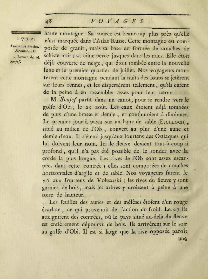 4 VO Y A G E S 1772. Janvier et février. Krasnoïarsk. Retour de M. foiijef. haute montagne. Sa source est beaucoup plus près quelle n’est marquée dans l’Atlas Russe. Cette montagne est com- posée de granit, mais sa base est formée de couches de schiste noir > sa cime perce jusques dans les nues. Elle étoit déjà couverte de neige, qui étoit tombée entre la nouvelle lune et le premier quartier de juillet. Nos voyageurs mon- tèrent cette montagne pendant la nuit 5 des loups se jetèrent sur leurs rennes, et les dispersèrent tellement, qu’ils eurent de la peine à en rassembler assez pour leur retour. M. Soujef partit dans un canot, pour se rendre vers le golfe d’Obi, le 2y août. Les eaux étoient déjà tombées de plus d’une brasse et demie , et continuoient à diminuer. Le premier jour il passa sur un banc de sable (Eschloch) > situé au milieu de l’Ob , couvert au plus d’une aune et demie d’eau. Il s’étend jusqu’aux Iourtens des Ostiaques qui lui doivent leur nom. Ici le fleuve devient tout-à-coup si profond , qu’il n’a pas été possible de le sonder avec la corde la plus longue. Les rives de l’Ob sont assez escar * pées dans cette contrée 5 elles sont composées de couches horizontales d’argile et de sable. Nos voyageurs furent le 26 aux Iourtens de Voksarski j les rives du fleuve y sont garnies de bois, mais les arbres y croissent à peine à une toise de hauteur. Les feuilles des aunes et des mélèses étoient d’un rouge écarlate, ce qui provenoit de l’action du froid. Le 27 ils atteignirent des contrées, où le pays situé au-delà du fleuve est entièrement dépourvu de bois. Ils arrivèrent sur le soir au golfe d’Obi. H est si large que la rive opposée paroît une