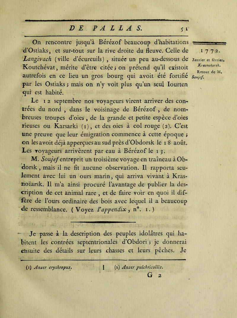 S * On rencontre jusqu a Bérézof beaucoup d’habitations d’Ostiaks, et sur-tout sur la rive droite du fleuve. Celle de Langivach (ville d’écureuils) , située un peu au-dessous de Koutchévat, mérite d’être citée j on prétend qu’il existoit autrefois en ce lieu un gros bourg qui avoit été fortifié par les Ostiaks 5 mais on n’y voit plus qu’un seul Iourten qui est habité. Le 1 2 septembre nos voyageurs virent arriver des con- trées du nord , dans le voisinage de Bérézof , de nom- breuses troupes d’oies , de la grande et petite espèce d’oies rieuses ou Karsarki (1), et des oies à col rouge (2). C’est une preuve que leur émigration commence à cette époque > on les avoit déjà apperçues au sud près d’Obdorsk le 1 8 août. Les voyageurs arrivèrent par eau à Bérézof le 1 3. M. Souyef entreprit un troisième voyage en traîneau àOb- dorsk, mais il ne fît aucune observation. Il rapporta seu- lement avec lui un ours marin, qui arriva vivant à Kras- noïarsk. Il m’a ainsi procuré l’avantage de publier la des- cription de cet animal rare , et de faire voir en quoi il dif- fère de f ours ordinaire des bois avec lequel il a beaucoup de ressemblance. (Voyez Vappendix , n°. 1.) Je passe à la description des peuples idolâtres qui ha- bitent les contrées septentrionales d’Obdori j je donnerai ensuite des détails sur leurs chasses et leurs pêches. Je (x) A user erythropus. | (i) Anser pulchricollis. G 2 1 7 72. Janvier et février, Krasnoïarsk. Retour de M,