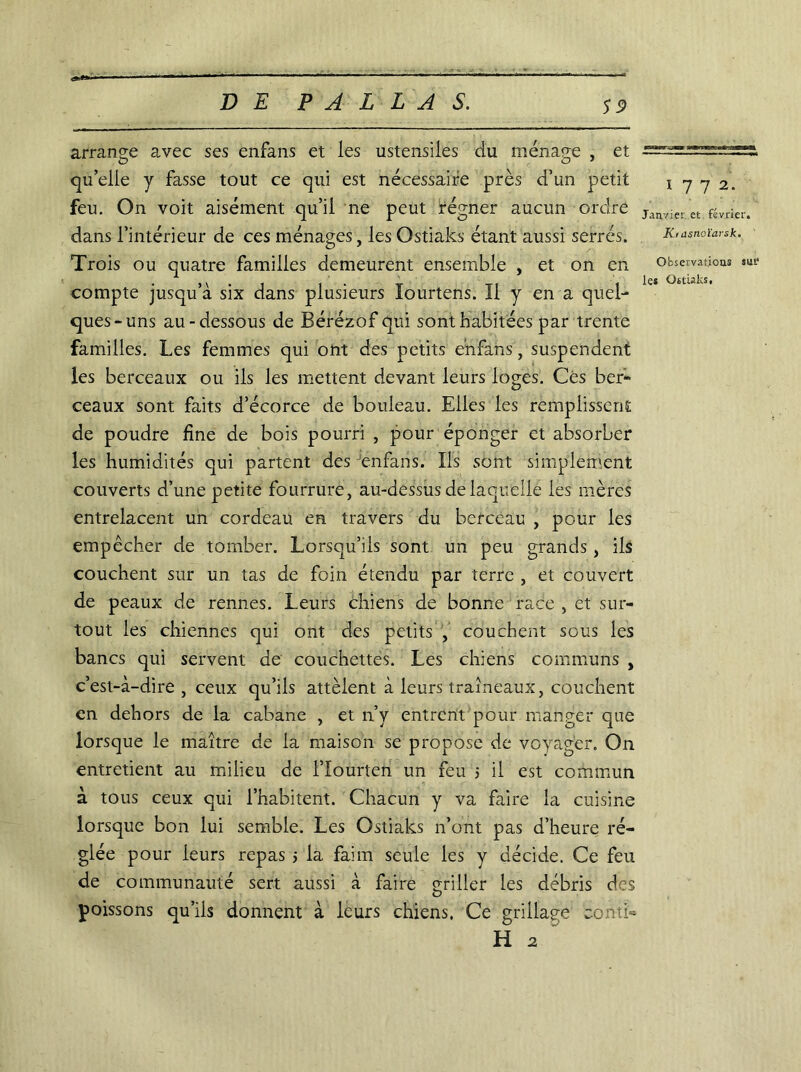 S 9 Kidsnoïarsk. Observations sm1 les Ostiaks, arrange avec ses enfans et les ustensiles du ménage , et ^==^=^2=5 qu’elle y fasse tout ce qui est nécessaire près d’un petit 1772. feu. On voit aisément quil ne peut regner aucun ordre janvier et. février, dans l’intérieur de ces ménages, les Ostiaks étant aussi serrés. Trois ou quatre familles demeurent ensemble , et on en compte jusqu’à six dans plusieurs lourtens. Il y en a quel- ques-uns au-dessous de Bérézof qui sont habitées par trente familles. Les femmes qui ont des petits enfans, suspendent les berceaux ou ils les mettent devant leurs loges. Ces ber- ceaux sont faits d’écorce de bouleau. Elles les remplissent de poudre fine de bois pourri , pour éponger et absorber les humidités qui partent des enfans. Ils sont simplement couverts d’une petite fourrure, au-dessus de laquelle les mères entrelacent un cordeau en travers du berceau , pour les empêcher de tomber. Lorsqu’ils sont un peu grands, ils couchent sur un tas de foin étendu par terre , et couvert de peaux de rennes. Leurs chiens de bonne race , et sur- tout les chiennes qui ont des petits , couchent sous les bancs qui servent de couchettes. Les chiens communs , c’est-à-dire , ceux qu’ils attèient à leurs traîneaux, couchent en dehors de la cabane , et n’v entrent pour manger que lorsque le maître de la maison se propose de voyager. On entretient au milieu de l’Iourten un feu 5 il est commun à tous ceux qui l’habitent. Chacun y va faire la cuisine lorsque bon lui semble. Les Ostiaks n’ont pas d’heure ré- glée pour leurs repas * la faim seule les y décide. Ce feu de communauté sert aussi à faire çriller les débris des poissons qu’ils donnent à leurs chiens. Ce grillade conti- H