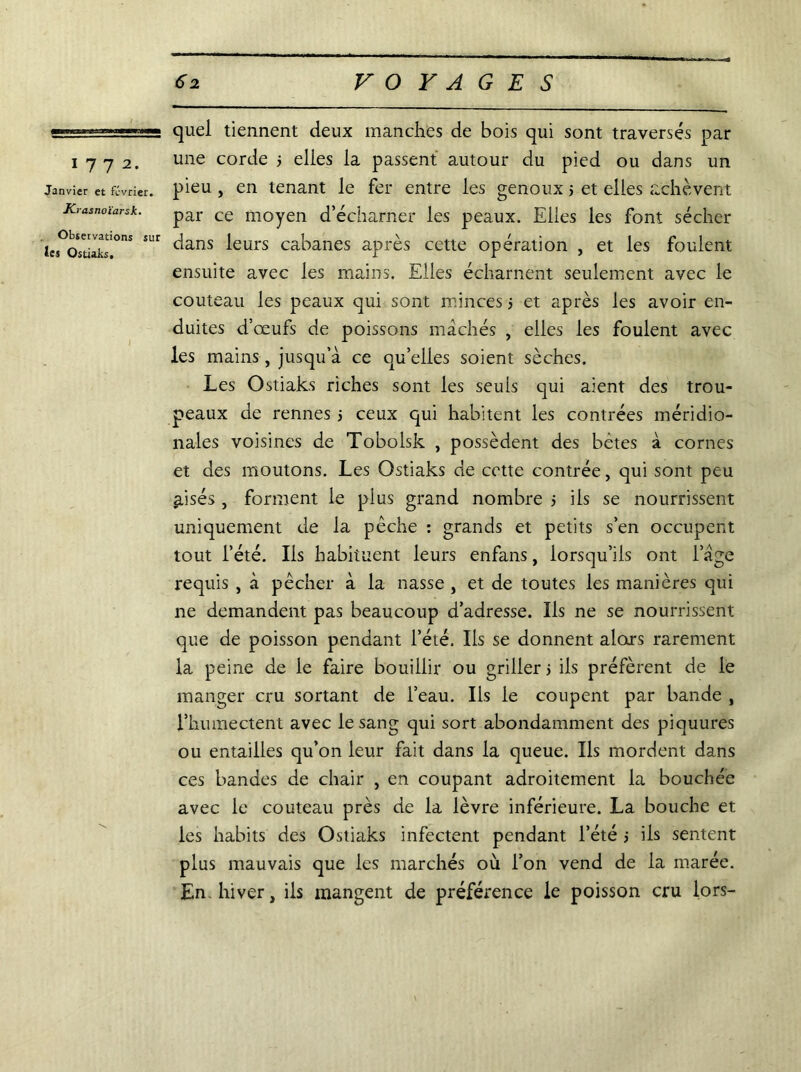 1772. Janvier et février. K tasnoïarsk. Observations sur les Ostiaks, quel tiennent deux manches de bois qui sont traversés par une corde 5 elles la passent autour du pied ou dans un pieu , en tenant le fer entre les genoux 5 et elles achèvent par ce moyen d’écharner les peaux. Elles les font sécher dans leurs cabanes après cette opération , et les foulent ensuite avec les mains. Elles écharnent seulement avec le couteau les peaux qui sont minces j et après les avoir en- duites d’œufs de poissons mâchés , elles les foulent avec les mains, jusqu’à ce quelles soient sèches. Les Ostiaks riches sont les seuls qui aient des trou- peaux de rennes j ceux qui habitent les contrées méridio- nales voisines de Tobolsk , possèdent des bêtes à cornes et des moutons. Les Ostiaks de cette contrée, qui sont peu aisés , forment le plus grand nombre > ils se nourrissent uniquement de la pêche : grands et petits s’en occupent tout l’été. Ils habituent leurs enfans, lorsqu’ils ont l’àgê requis , à pêcher à la nasse , et de toutes les manières qui ne demandent pas beaucoup d’adresse. Ils ne se nourrissent que de poisson pendant l’été. Iis se donnent alors rarement la peine de le faire bouillir ou griller j ils préfèrent de le manger cru sortant de l’eau. Ils le coupent par bande , l’kuinectent avec le sang qui sort abondamment des piquures ou entailles qu’on leur fait dans la queue. Ils mordent dans ces bandes de chair , en coupant adroitement la bouchée avec le couteau près de la lèvre inférieure. La bouche et les habits des Ostiaks infectent pendant l’été > iis sentent plus mauvais que les marchés où l’on vend de la marée. En hiver, iis mangent de préférence le poisson cru lors-