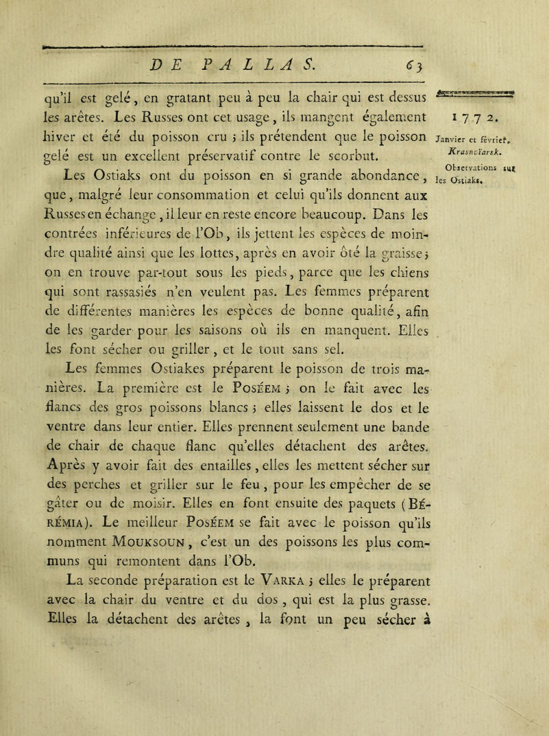 qu’il est gelé, en gratant peu à peu la chair qui est dessus les arêtes. Les Russes ont cet usage, ils mangent également hiver et été du poisson cru 3 ils prétendent que le poisson gelé est un excellent préservatif contre le scorbut. Les Ostiaks ont du poisson en si grande abondance, que, malgré leur consommation et celui qu’ils donnent aux Russes en échange , il leur en reste encore beaucoup. Dans les contrées inférieures de l’Ob, ils jettent les espèces de moin- dre qualité ainsi que les lottes, après en avoir ôté la graisse3 on en trouve par-tout sous les pieds, parce que les chiens qui sont rassasiés n’en veulent pas. Les femmes préparent de différentes manières les espèces de bonne qualité, afin de les garder pour les saisons oit ils en manquent. Elles les font sécher ou griller , et le tout sans sel. Les femmes Ostiakes préparent le poisson de trois ma- nières. La première est le Poseem 3 on le fait avec les flancs des gros poissons blancs 3 elles laissent le dos et le ventre dans leur entier. Elles prennent seulement une bande de chair de chaque danc qu’elles détachent des arêtes. Après y avoir fait des entailles, elles les mettent sécher sur des perches et griller sur le feu , pour les empêcher de se gâter ou de moisir. Elles en font ensuite des paquets ( BÉ- rémia). Le meilleur Poséem se fait avec le poisson qu’ils nomment Mouksoun , c’est un des poissons les plus com- muns qui remontent dans l’Ob. La seconde préparation est le V-arka 3 elles le préparent avec la chair du ventre et du dos , qui est la plus grasse. Elles la détachent des arêtes , la font un peu sécher à 1 7 7 2. Janvier et févriet, Krasnoïarsk. Observations