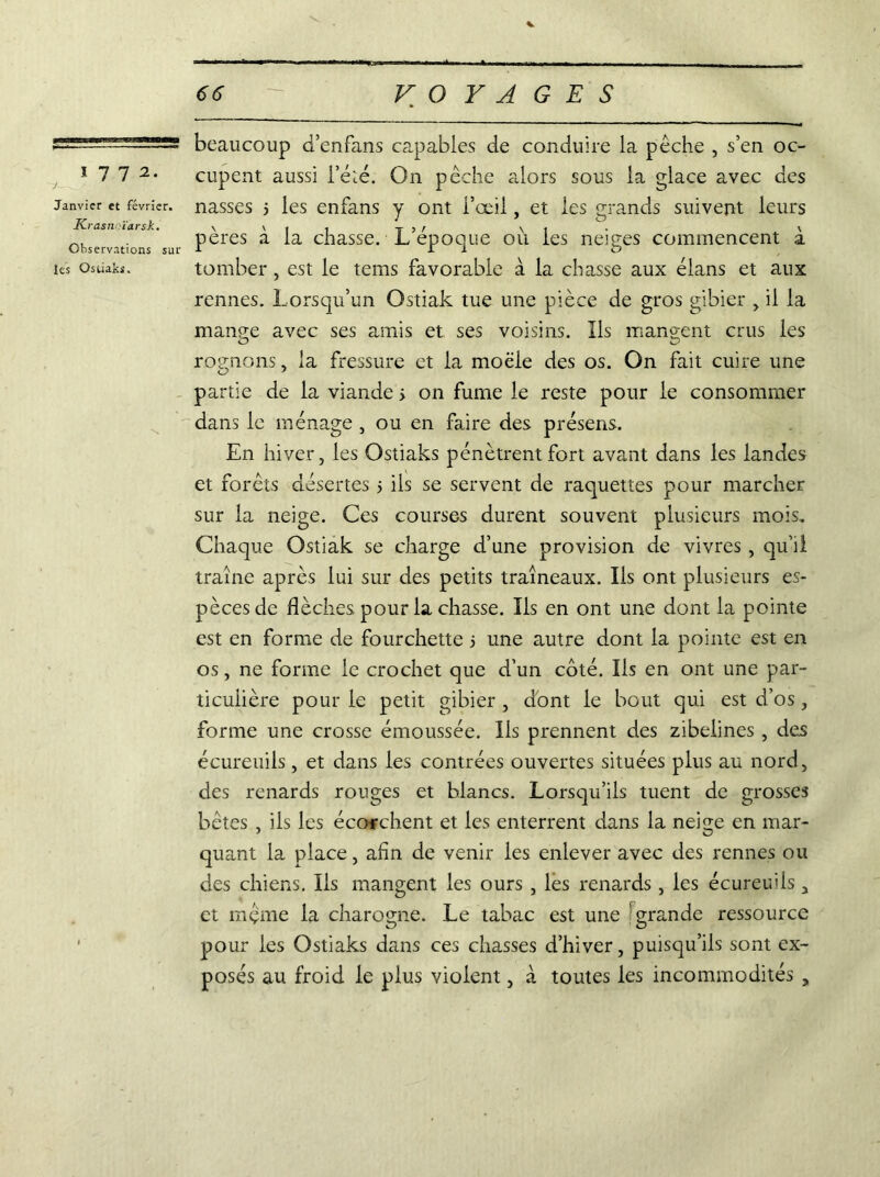 y Janvier et février. Krasn ïarsk. Observations sur les Ostiaks. - VOYAGES beaucoup b’enfans capables de conduire la pêche , s’en oc- cupent aussi l’éîé. On pêche alors sous la glace avec des nasses 3 les enfans y ont l’œil, et les grands suivent leurs pères à la chasse. L’époque ou les neiges commencent à tomber, est le tems favorable à la chasse aux élans et aux rennes. Lorsqu’un Ostiak tue une pièce de gros gibier , il la mange avec ses amis et ses voisins. Ils mangent crus les rognons, la fressure et la moëie des os. On fait cuire une partie de la viande 3 on fume le reste pour le consommer dans le ménage , ou en faire des présens. En hiver, les Ostiaks pénètrent fort avant dans les landes et forêts désertes 3 ils se servent de raquettes pour marcher sur la neige. Ces courses durent souvent plusieurs mois. Chaque Ostiak se charge d’une provision de vivres , qu’il traîne après lui sur des petits traîneaux. Ils ont plusieurs es- pèces de flèches pour la chasse. Ils en ont une dont la pointe est en forme de fourchette 3 une autre dont la pointe est en os, ne forme le crochet que d’un côté. Ils en ont une par- ticulière pour le petit gibier , dont le bout qui est d’os , forme une crosse émoussée. Ils prennent des zibelines , des écureuils, et dans les contrées ouvertes situées plus au nord, des renards rouges et blancs. Lorsqu’ils tuent de grosses bêtes , ils les écorchent et les enterrent dans la neige en mar- quant la place, afin de venir les enlever avec des rennes ou des chiens. Ils mangent les ours , les renards, les écureuils, et même la charogne. Le tabac est une ; grande ressource pour les Ostiaks dans ces chasses d’hiver, puisqu’ils sont ex- posés au froid le plus violent, à toutes les incommodités ,