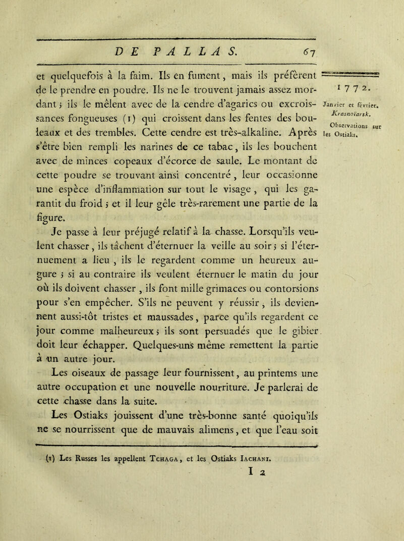 et quelquefois à la faim. Ils en fument , mais iis préfèrent de le prendre en poudre. Iis ne le trouvent jamais assez mor- dant 5 ils le mêlent avec de la cendre d’agarics ou excrois- sances fongueuses (i) qui croissent dans les fentes des bou- leaux et des trembles. Cette cendre est très-alkaline. Après s’être bien rempli les narines de ce tabac, ils les bouchent avec de minces copeaux d’écorce de saule. Le montant de cette poudre se trouvant ainsi concentré , leur occasionne une espèce d’inflammation sur tout le visage , qui les ga- rantit du froid ; et il leur gèle très-rarement une partie de la figure. Je passe à leur préjugé relatif à la chasse. Lorsqu’ils veu- lent chasser, ils tachent d’éternuer la veille au soirs si l’éter- nuement a lieu , ils le regardent comme un heureux au- gure s si au contraire ils veulent éternuer le matin du jour où ils doivent chasser , ils font mille grimaces ou contorsions pour s’en empêcher. S’ils ne peuvent y réussir , ils devien- nent aussi-tôt tristes et maussades, parce qu’ils regardent ce jour comme malheureux 5 ils sont persuadés que le gibier doit leur échapper. Quelques-uns même remettent la partie à un autre jour. Les oiseaux de passage leur fournissent, au printems une autre occupation et une nouvelle nourriture. Je parlerai de cette chasse dans la suite. Les Ostiaks jouissent d’une très-bonne santé quoiqu’ils ne se nourrissent que de mauvais alimens, et que l’eau soit 1772. Jan/icr et février. ■Krasnoïarsk. Observations sur les Ostiaks. (i) Les Russes les appellent Tchaga, et les Ostiaks Iachani. I 2