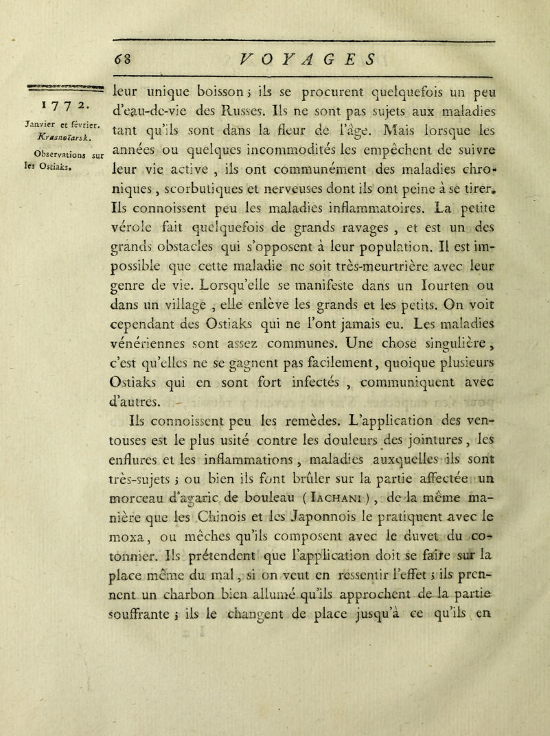 1772. Janvier et février. Krasnoïarsk. Observations sur les Ostiaks» leur unique boisson 5 ils se procurent quelquefois un peu d’eau-de-vie des Russes. Ils ne sont pas sujets aux maladies tant qu’ils sont dans la fleur de l’àge. Mais lorsque les années ou quelques incommodités les empêchent de suivre leur vie active , ils ont communément des maladies chro- niques , scorbutiques et nerveuses dont ils ont peine à se tirer. Ils connoissent peu les maladies inflammatoires. La petite vérole fait quelquefois de grands ravages , et est un des grands obstacles qui s’opposent à leur population. Il est im- possible que cette maladie ne soit très-meurtrière avec leur genre de vie. Lorsqu’elle se manifeste dans un lourten ou dans un village , elle enlève les grands et les petits. On voit cependant des Ostiaks qui ne l’ont jamais eu. Les maladies vénériennes sont assez communes. Une chose singulière c’est qu’elles ne se gagnent pas facilement, quoique plusieurs Ostiaks qui en sont fort infectés , communiquent avec d’autres. Ils connoissent peu les remèdes. L’application des ven- touses est le plus usité contre les douleurs des jointures, les enflures et les inflammations, maladies auxquelles ils sont très-sujets j ou bien ils font brûler sur la partie affectée un morceau d’agaric de bouleau ( Iachani ) , de la meme ma- nière que les Chinois et les Japonnois le pratiquent avec le moxa, ou mèches qu’ils composent avec le duvet du co- tonnier. Ils prétendent que l’application doit se faire sur la place même du mal, si on veut en ressentir l’effet 5 ils pren- nent un charbon bien allumé qu’ils approchent de la partie souffrante j iis le changent de place jusqu’à ce qu’ils en