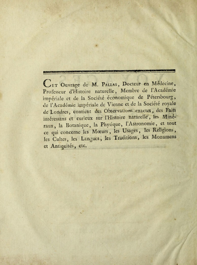 Professeur d’rïistoire naturelle, Membre de l’Académie impériale et cle la Société economique de Petersbourg, de l’Académie impériale de Vienne et de la Société royale de Londres, contient des Observations exactes, des Faits intéressans et curieux sur l’Histoire naturelle, les Miné- raux, la Botanique, la Physique, 1 Astronomie, et tout ce qui concerne les Mœurs, les Usages, les Religions, les Cultes, les Langues, les Traditions, les Monumens et Antiquités, etc.