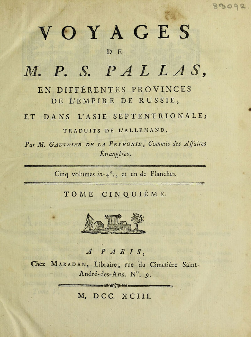 VOYAGES D E M. P. S. P A L LAS, EN DIFFÉRENTES PROVINCES DE L’EMPIRE DE RUSSIE, ET DANS L’ASIE SEPTENTRIONALE,- TRADUITS DE L’ALLEMAND, Par M. Gauthier de la Peyronie, Commis des Affaires Éti angères. Cinq volumes in-40., et un de Planches. TOME CINQUIÈME. A PARIS, Chez M ARâdan, Libraire, rue du Cimetière Saint, André-des-Arts. N°. p. a!—-. »,