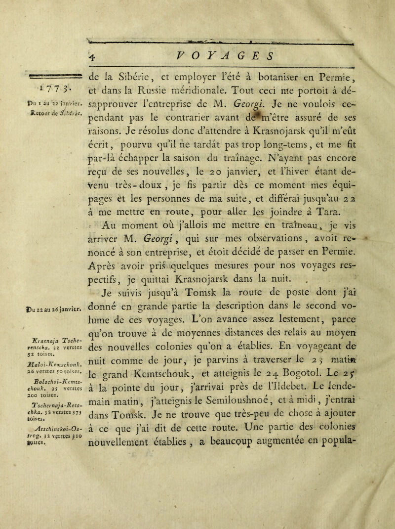 1773. Du 1 au 22 janvier. Retour de Sibérie, Du 22 au 26 janvier. / JCrasnaja Tsche- renscha. 32 verstes 52 toises. J.laloi-Kemschotik. 26 verstes so toises. Bolschoi-Kemts- ehouk. 3 s verstes 200 toises. Tschcrnajd-Rets- chka. 38 verstes 373 toises. Atschlnskoi~Os- trog. 32 vçrstes }io toises. de la Sibérie, et employer l’été à botaniser en Permie, et dans la Russie méridionale. Tout ceci me portoit à dé- sapprouver l’entreprise de M. Georgi. Je ne voulois ce- pendant pas le contrarier avant dePm’être assuré de ses raisons. Je résolus donc d’attendre à Krasnojarsk qu’il m’eût écrit, pourvu qu’il ne tardât pas trop long-tems, et me fît par-là échapper la saison du traînage. N’ayant pas encore reçu de ses nouvelles, le 20 janvier, et l’hiver étant de- venu très-doux, je fis partir dès ce moment mes équi- pages et les personnes de ma suite, et différai jusqu’au 22 à me mettre en route, pour aller les joindre à Tara. Au moment ou j’allois me mettre en traîneau, je vis arriver M. Georgi, qui sur mes observations, avoit re- noncé à son entreprise, et étoit décidé de passer en Permie. Après ' avoir pris quelques mesures pour nos voyages res- pectifs, je quittai Krasnojarsk dans la nuit. Je suivis jusqu’à Tomsk la route de poste dont j’ai donné en grande partie la description dans le second vo- lume de ces voyages. L’on avance assez lestement, parce qu’on trouve à de moyennes distances des relais au moyen des nouvelles colonies qu’on a établies. En voyageant de nuit comme de jour, je parvins à traverser le 23 matin le grand Kemtschouk, et atteignis le 24 Bogotol. Le 25* à la pointe du jour, j’arrivai près de i’Ildebet. Le lende- main matin, j’atteignis le Semiloushnoe, et a midi, jentrai dans Tomsk. Je ne trouve que très-peu de chose à ajouter à ce que j’ai dit de cette route. Une partie des colonies nouvellement établies , a beaucoup augmentée en popula-