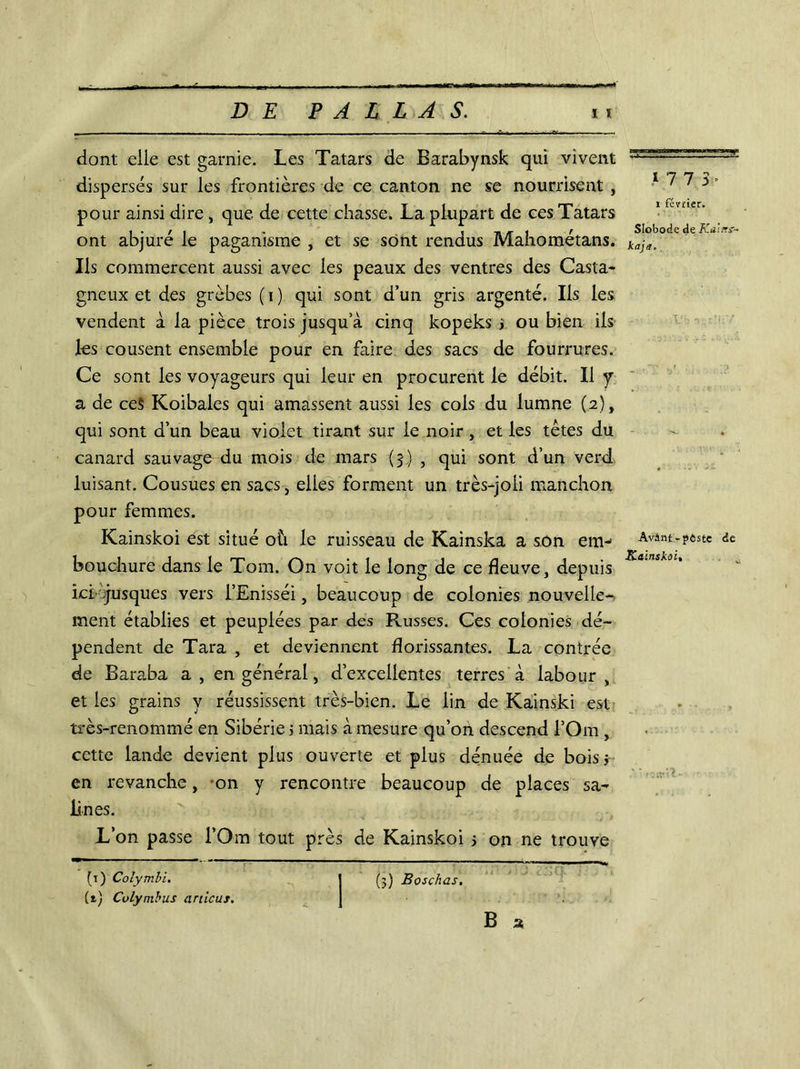 . - -- - - • ■ . -A --JV dont elle est garnie. Les Tatars de Barabynsk qui vivent dispersés sur les frontières de ce canton ne se nourrisent , pour ainsi dire, que de cette chasse. La plupart de ces Tatars ont abjuré le paganisme , et se sont rendus Mahométans. Ils commercent aussi avec les peaux des ventres des Casta- gneux et des grèbes (i) qui sont d’un gris argenté. Ils les vendent à la pièce trois jusqu’à cinq kopeks > ou bien iis les cousent ensemble pour en faire des sacs de fourrures. Ce sont les voyageurs qui leur en procurent le débit. Il y a de ceS Koibales qui amassent aussi les cols du lumne (2), qui sont d’un beau violet tirant sur le noir, et les têtes du canard sauvage du mois de mars (3) , qui sont d’un verd luisant. Cousues en sacs, elles forment un très-joli manchon pour femmes. Kainskoi est situé où le ruisseau de Kainska a son em- bouchure dans le Tom. On voit le long de ce fleuve, depuis ici -jusques vers i’Enisséi, beaucoup de colonies nouvelle- ment établies et peuplées par des Russes. Ces colonies dé- pendent de Tara , et deviennent florissantes. La contrée de Baraba a, en général, d’excellentes terres à labour, et les grains y réussissent très-bien. Le lin de Kainski est très-renommé en Sibérie ; mais à mesure qu’on descend l’Om , cette lande devient plus ouverte et plus dénuée de bois* en revanche, on y rencontre beaucoup de places sa- lines. L’on passe l’Om tout près de Kainskoi > on ne trouve (1) Colymbi. 1 (5) Boschas, (t) Colymbus articus. J B a 1 7 7 Slobodc de Kal/ri- kaja. Avânt -pôste de Kainskoi, rendt- VA)