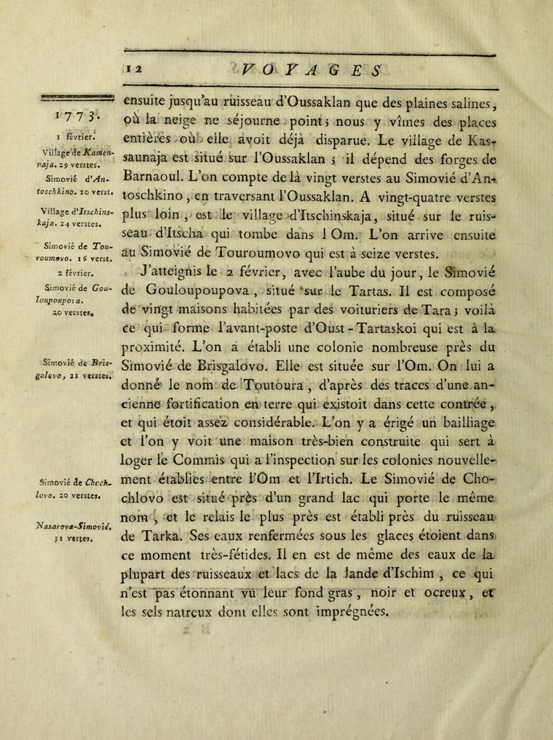 17 7 3. 1 février. Village de Kairien- vaja. 29 ventes. Simovié d’j4n- tosclikino. 20 verst. Village à'Itscfiins- kaja. 24 verstes. Simovié de Tou- roumoyo. 1 5 verst. 2 février. Simovié de Gou- Ioupoupo\ a. 20 verstes. Simovié de Bris- gai tvo, 21 ventes. SirAovié de Chcch. lovo. 20 verstes. Nasarova-Simo vie, 31 vertes. ensuite jusqu’au ruisseau d’Oussaklan que des plaines salines, où la neige ne séjourne point > nous y vîmes des places entières où elle avoit déjà disparue. Le village de Kas- saunaja est situe sur l’Oussaklan j il dépend des forges de Barnaoul. L’on compte delà vingt verstes au Simovié d’An- toschkino , en traversant l’Oussaklan. A vingt-quatre verstes plus loin , est le village d’Itschinskaja, situé sur le ruis- seau d Itscha qui tombe dans 1 Qm. L’on arrive ensuite au Simovié de Touroumovo qui est à seize verstes. J’atteignis le 2 février, avec l’aube du jour, le Simovié de Gouloupoupova , situé sur le Tartas. îl est composé de vingt maisons habitées par des voituriers de Tara j voilà ce qui forme l’avant-poste d’Oust - Tartaskoi qui est à la proximité. L’on a établi une colonie nombreuse près du Simovié de Brisgalovo. Elle est située sur l’Om. On lui a donné- le nom de Toutoura , d’après des traces d’une an- cienne fortification en terre qui existoit dans cette contrée et qui étoit assez considérable. L’on y a érigé un bailliage et l’on y voit une maison très-bien construite qui sert à loger le Commis qui a l’inspection sur les colonies nouvelle- ment établies entre l’Om et i’Irtich. Le Simovié de Cbo- chlovo est situé près d’un grand lac qui porte le même nom , -et le relais le plus près est établi près du ruisseau de Tarka. Ses eaux renfermées sous les glaces étoient dans ce moment très-fétides. Il en est de même des eaux de la plupart des ruisseaux et lacs de la lande d’Ischim , ce qui n’est pas étonnant vu leur fond gras , noir et ocreux, et les sels natreux dont elles sont imprégnées.