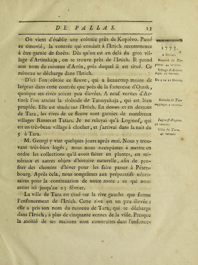 On vient cfétablir une colonie près de Kopiévo, Fasse te simovié, la contrée qui conduit à i’ïrtich recommence à être garnie de forêts. Dès qu’on est en delà du gros vil- lage d’Artinskajà, on se trouve près de l’Ir-tich. Il prend son nom du ruisseau d’Artin, près duquel il est situé. Ce ruisseau se décharge dans l’Irtich. D’ici l’on côtoie ce fleuve , qui a beaucoup moins de largeur, dans cette contrée que près de la forteresse d’Omsk, quoique ses rives soient peu élevées. A neuf verstes d’Ar- tinsk l’on atteint la slobode de Tatmyzkaja , qui est bien peuplée. Elle est située sur l’Irtich. En dessus et en dessous de Tara , les rives de ce fleuve sont garnies de nombreux villages Russes et Tatars. Je ne relayai qu’à Loginof,/ qui est un très-beau village à clocher, et j’arrivai dans la nuit du M. Georgi y vint quelques jours après moi. Nous y trou- vant très-bien logés , nous nous occupâmes à mettre en ordre les collections qu’il avoit faites en plantes, en mi- néraux et autres objets d’histoire naturelle, afin de pro- fiter des chemins d’hiver pour les faire passer à Peters- bourg. Après cela, nous songeâmes aux préparatifs néces- saires pour la continuation de notre route j ce qui nous retint ici jusqu’au 23 février, La ville de Tara est situé sur la rive gauche que forme l’enfoncement de l’Irtich. Cette rive est un peu élevée > elle a pris son nom du ruisseau de Tara, qui se décharge dans l’Irtich 3 à plus de cinquante verstes de la viile. Presque la moitié de ses maisons sont construites dans l’enfonce- ï 7 7 3* a février. Éimovié de pierOi 44 verstes. Village d’Artins*- kajà. 31 verstes. Du 3 àu a i février. Slobode de Tàt~ my\kaja-. 5 verstes. Ioglnnf-Fogost. 36 verstes. Ville de Tara,