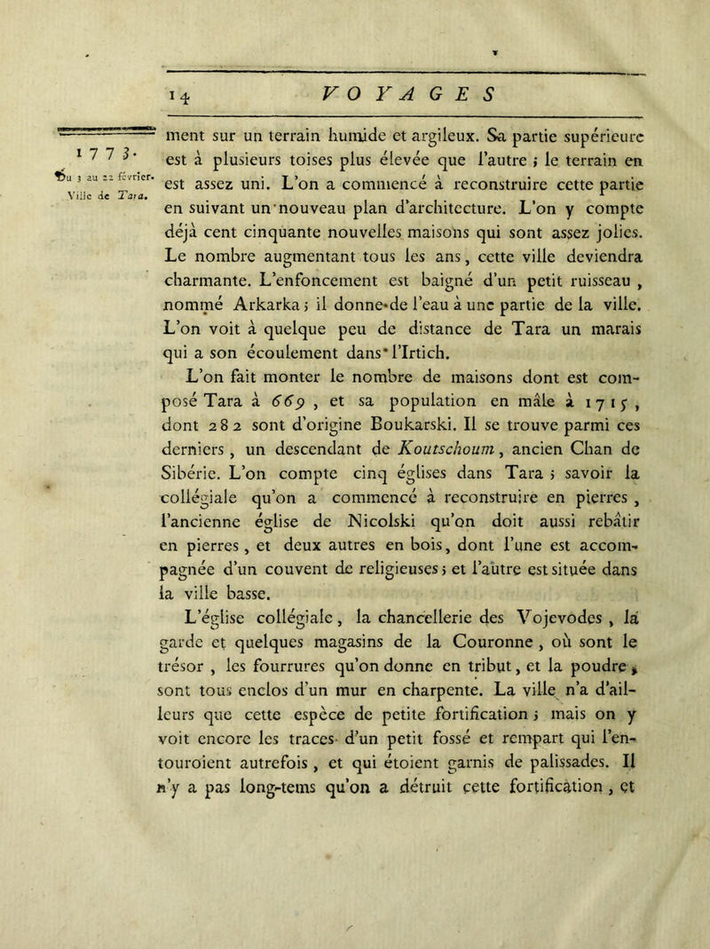 U7 3- Î5u 3 au 12 février. Ville de T’ai a. ment sur un terrain humide et argileux. Sa partie supérieure est à plusieurs toises plus élevée que l’autre ; le terrain en. est assez uni. L’on a commencé à reconstruire cette partie en suivant un nouveau plan d’architecture. L’on y compte déjà cent cinquante nouvelles maisons qui sont assez jolies. Le nombre augmentant tous les ans, cette ville deviendra charmante. L’enfoncement est baigné d’un petit ruisseau , nommé Arkarkaj il donne*de l’eau à une partie delà ville. L’on voit à quelque peu de distance de Tara un marais qui a son écoulement dans*l’Irtich. L’on fait monter le nombre de maisons dont est com- posé Tara k 669 j et sa population en mâle à 1 7 1 y , dont 282 sont d’origine Boukarski. Il se trouve parmi ces derniers , un descendant de Koutschoum, ancien Chan de Sibérie. L’on compte cinq églises dans Tara j savoir la collégiale qu’on a commencé à reconstruire en pierres , l’ancienne église de JNicolski qu’on doit aussi rebâtir en pierres, et deux autres en bois, dont l’une est accom- pagnée d’un couvent de religieuses 5 et l’autre est située dans la ville basse. L’égiise collégiale, la chancellerie des Vojevodes , la garde et quelques magasins de la Couronne , où sont le trésor , les fourrures qu’on donne en tribut, et la poudre * sont tous enclos d’un mur en charpente. La ville n’a d’ail- leurs que cette espèce de petite fortification ; mais on y voit encore les traces d’un petit fossé et rempart qui l’en- touroient autrefois, et qui étoient garnis de palissades. Il n’y a pas iong-tems qu’on a détruit cette fortification , et Y