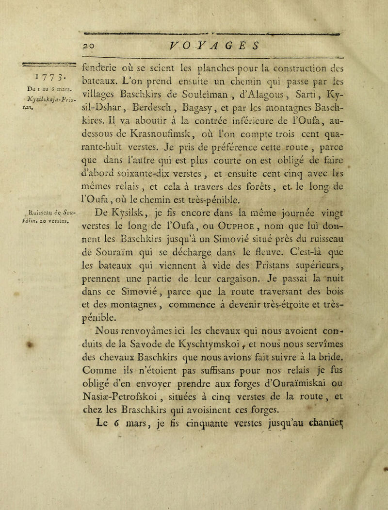 ï 77 S- Du i au S mars. JC) s-ihkaja-1-'ris- tan. Ruisseau <îe Sou- raïm, 20 verstes. % fenderie où se scient les planches pour la construction des bateaux. L’on prend ensuite un chemin qui passe par les villages Baschkirs de Souleiman , d’Àlagous, Sarti, Ky- sii-Dshar, Berdesch , Ba.gasy, et par les montagnes Basch- kires. Il va aboutir à la contrée inférieure de l’Oufa, au- dessous de Krasnoufimsk, où l’on compte trois cent qua- rante-huit verstes. Je pris de préférence cette route , parce que dans l’autre qui est plus courte on est obligé de faire d’abord soixante-dix verstes} et ensuite cent cinq avec les mêmes relais , et cela à travers des forêts, et. le long de l’Oufa, où le chemin est très-pénible. De Kysiisk, je fis encore dans la même journée vingt verstes le long de l’Oufa, ou Ouphoe , nom que lui don- nent les Baschkirs jusqu’à un Simovié situé près du ruisseau de Souraïm qui se décharge dans le fleuve. C’est-là que les bateaux qui viennent à vide des Pristans supérieurs, prennent une partie de leur cargaison. Je passai la nuit dans ce Simovié, parce que la route traversant des bois et des montagnes, commence à devenir très-éîroite et très- Nous renvoyâmes ici les chevaux qui nous avoient con- duits de la Savode de Kyschtymskoi t et nous nous servîmes des chevaux Baschkirs que nous avions fait suivre à la bride. Comme ils n’étoient pas suffisans pour nos relais je fus obligé d’en envoyer prendre aux forges d’Ourai'miskai ou Nasiæ-Petrofskoi , situées à cinq verstes de la route, et chez les Braschkirs qui avoisinent ces forges. Le 6 mars, je fis cinquante verstes jusqu’au chantiet;