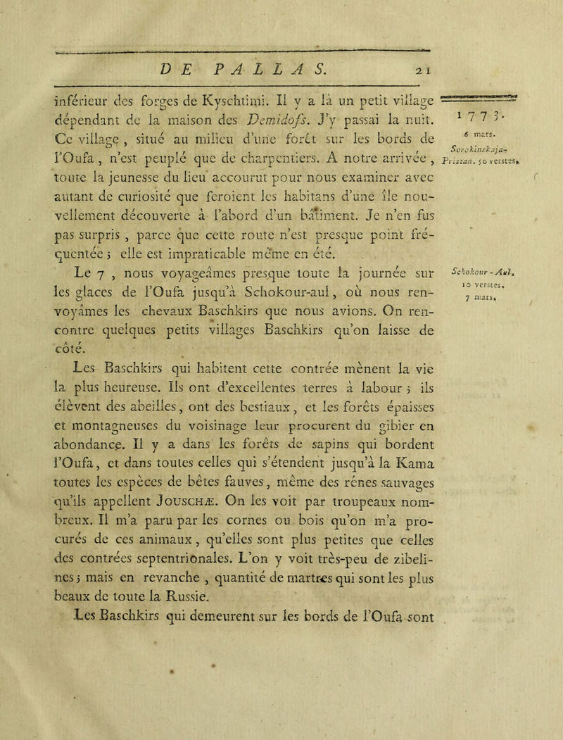 inférieur des forges de Kyschtimi. Il y a là un petit village dépendant de ia maison des Pemi.dofs. j’y passai la nuit. Ce village , situé au milieu d’une forêt sur les bords de FOufa , n’est peuplé que de charpentiers. A notre arrivée , toute la jeunesse du lieu accourut pour nous examiner avec autant de curiosité que fcroient les habitans d’une île nou- vellement découverte à l’abord d’un batiment. Je n’en fus pas surpris , parce que cette route n’est presque point fré- quentée 5 elle est impraticable meme en été. Le 7 , nous voyageâmes presque toute la journée sur les glaces de l’Oufa jusqu’à Schokour-aul, où nous ren- voyâmes les chevaux Baschkirs que nous avions. On ren- contre quelques petits villages Baschkirs qu’on laisse de A r cote. Les Baschkirs qui habitent cette contrée mènent la vie la plus heureuse. Iis ont d’excellentes terres à labour 5 iis élèvent des abeilles, ont des bestiaux, et les forêts épaisses et montagneuses du voisinage leur procurent du gibier en abondance. Il y a dans les forêts de sapins qui bordent l’Oufa, et dans toutes celles qui s’étendent jusqu’à la Kama toutes les espèces de bêtes fauves, même des rênes sauvages qu’ils appellent Jouschæ. On les voit par troupeaux nom- breux. Il m’a paru par les cornes ou bois qu’on m’a pro- curés de ces animaux , qu’elles sont plus petites que celles des contrées septentrionales. L’on y voit très-peu de zibeli- nes 5 mais en revanche , quantité de martres qui sont les plus beaux de toute la Russie. Les Baschkirs qui demeurent sur les bords cle i’Oufa .sont 1773. 5 mars. Sorokinskaja- Pristan. 50 verstss» Schokour -A.nl, C