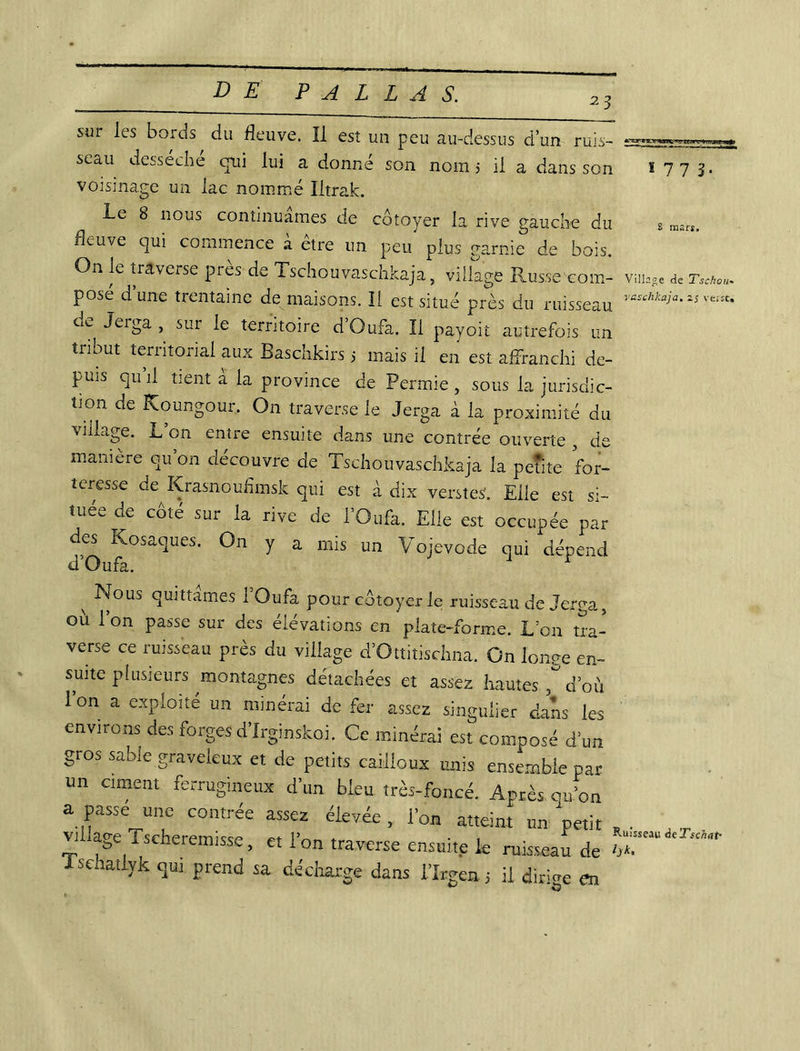 23 ï 77 3 S mars. sur les bords du fleuve. Il est un peu au-dessus d’un ruis- seau desséche qui lui a donné son nom > il a dans son voisinage un lac nommé Iltrafc. Le 8 nous continuâmes de côtoyer la rive gauche du fleuve qui commence a etre un peu plus garnie de bois. On le traverse pies de Tschouvaschkaja, village Russe coin- vinage <ie r«w pose d’une trentaine de maisons. Il est situé près du ruisseau raschka^a‘iS^^ cie Jerga , sur le territoire d’Oufa. Il payoit autrefois un tribut territorial aux Baschkirs 5 mais il en est affranchi de- puis qu’il tient à la province de Permie, sous la jurisdic- tion de Koungour, On traverse le Jerga à la proximité du village. L’on entre ensuite dans une contrée ouverte , de manière ou on découvre de Tschouvaschkaja la petite for- teresse de Krasnouflmsk qui est à dix versteS. Elle est si- tuée de côté sur la rive de l’Oufa. Elle est occupée par des Kosaques. On y a mis un Vojevode qui dépend d Oufa. r ^ Nous quittâmes 1 Oufa pour côtoyer le ruisseau de Jerga, où l’on passe sur des élévations en plate-forme. L:on tra- verse ce ruisseau près du village d’Ottitischna. On longe en- suite plusieurs ^montagnes détachées et assez hautes d’où Ion a exploité un minerai de fer assez singulier clans les environs des forges d’Irginskoi. Ce minerai est composé d’un gros sable graveleux et de petits cailloux unis ensemble par un ciment ferrugineux d’un bleu très-foncé. Après qu’on a passe une contrée assez élevée, l’on atteint un petit * . .T village Tscheremisse, et ion traverse ensuite le ruisseau de S P dans 1 Irgen j il dirige en